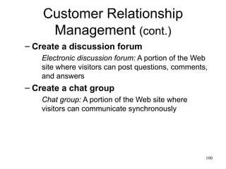 Customer Relationship Management  (cont.) Create a discussion forum Electronic discussion forum:  A portion of the Web site where visitors can post questions, comments, and answers Create a chat group Chat group:  A portion of the Web site where visitors can communicate synchronously  