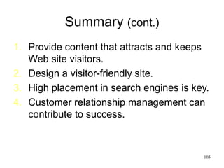 Summary  (cont.) Provide content that attracts and keeps Web site visitors. Design a visitor-friendly site. High placement in search engines is key. Customer relationship management can contribute to success. 