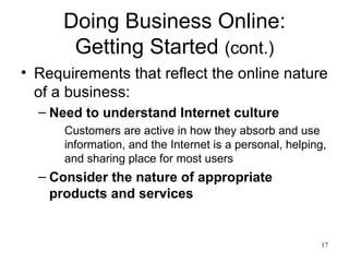 Doing Business Online: Getting Started  (cont.) Requirements that reflect the online nature of a business: Need to understand Internet culture Customers are active in how they absorb and use information, and the Internet is a personal, helping, and sharing place for most users Consider the nature of appropriate products and services 