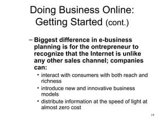Doing Business Online: Getting Started  (cont.) Biggest difference in e-business planning is for the ontrepreneur to recognize that the Internet is unlike any other sales channel; companies can: interact with consumers with both reach and richness introduce new and innovative business models distribute information at the speed of light at almost zero cost 