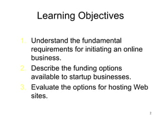 Learning Objectives Understand the fundamental requirements for initiating an online business. Describe the funding options available to startup businesses. Evaluate the options for hosting Web sites. 