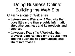 Doing Business Online: Building the Web Site Classifications of Web sites Informational Web site:  A Web site that does little more than provide information about the business and its products and services Interactive Web site:  A Web site that provides opportunities for the customers and the business to communicate and share information 