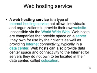 Web hosting service  A  web hosting service  is a type of  Internet hosting  service that allows individuals and organizations to provide their own website  accessible via the  World Wide Web . Web hosts are companies that provide space on a  server  they own for use by their clients as well as providing  Internet  connectivity, typically in a  data center . Web hosts can also provide data center space and connectivity to the Internet for servers they do not own to be located in their data center, called  colocation .  