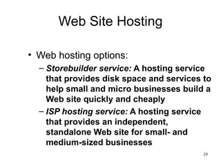 Web Site Hosting Web hosting options: Storebuilder service:  A hosting service that provides disk space and services to help small and micro businesses build a Web site quickly and cheaply ISP hosting service:  A hosting service that provides an independent, standalone Web site for small- and medium-sized businesses 