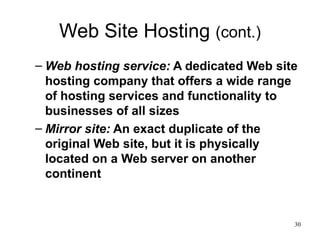 Web Site Hosting  (cont.) Web hosting service:  A dedicated Web site hosting company that offers a wide range of hosting services and functionality to businesses of all sizes Mirror site:  An exact duplicate of the original Web site, but it is physically located on a Web server on another continent 