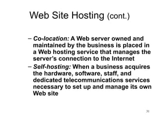 Web Site Hosting  (cont.) Co-location:  A Web server owned and maintained by the business is placed in a Web hosting service that manages the server’s connection to the Internet Self-hosting:  When a business acquires the hardware, software, staff, and dedicated telecommunications services necessary to set up and manage its own Web site 