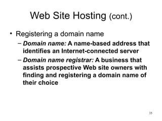 Web Site Hosting  (cont.) Registering a domain name Domain name:  A name-based address that identifies an Internet-connected server Domain name registrar:  A business that assists prospective Web site owners with finding and registering a domain name of their choice 