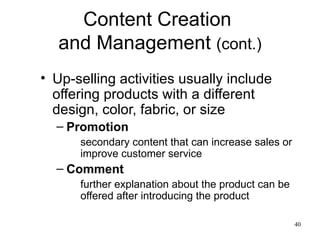 Content Creation  and Management  (cont.) Up-selling activities usually include offering products with a different design, color, fabric, or size Promotion secondary content that can increase sales or improve customer service Comment further explanation about the product can be offered after introducing the product 