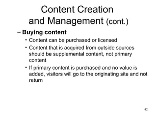 Content Creation  and Management  (cont.) Buying content Content can be purchased or licensed Content that is acquired from outside sources should be supplemental content, not primary content If primary content is purchased and no value is added, visitors will go to the originating site and not return 