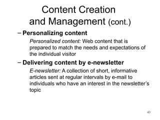 Content Creation  and Management  (cont.) Personalizing content Personalized content:  Web content that is prepared to match the needs and expectations of the individual visitor  Delivering content by e-newsletter E-newsletter:  A collection of short, informative articles sent at regular intervals by e-mail to individuals who have an interest in the newsletter’s topic 
