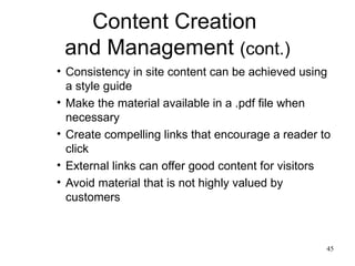 Content Creation  and Management  (cont.) Consistency in site content can be achieved using a style guide Make the material available in a .pdf file when necessary Create compelling links that encourage a reader to click External links can offer good content for visitors Avoid material that is not highly valued by customers 