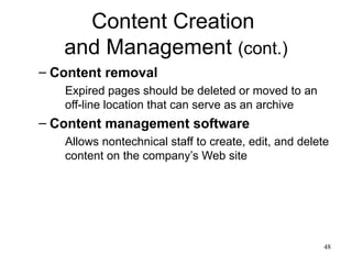 Content Creation  and Management  (cont.) Content removal Expired pages should be deleted or moved to an off-line location that can serve as an archive Content management software Allows nontechnical staff to create, edit, and delete content on the company’s Web site 