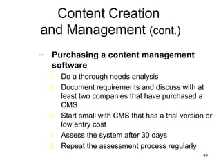 Content Creation  and Management  (cont.) Purchasing a content management software Do a thorough needs analysis Document requirements and discuss with at least two companies that have purchased a CMS Start small with CMS that has a trial version or low entry cost Assess the system after 30 days Repeat the assessment process regularly 
