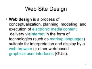 Web Site Design Web design  is a process of conceptualization, planning, modeling, and execution of  electronic media   content  delivery via Internet  in the form of technologies (such as  markup languages ) suitable for interpretation and display by a  web browser  or other web-based  graphical user interfaces  (GUIs). 