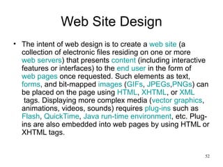 Web Site Design The intent of web design is to create a  web site  (a collection of electronic files residing on one or more  web servers ) that presents  content  (including interactive features or interfaces) to the  end user  in the form of  web pages  once requested. Such elements as text,  forms , and bit-mapped  images  ( GIFs ,  JPEGs , PNGs ) can be placed on the page using  HTML ,  XHTML , or  XML  tags. Displaying more complex media ( vector graphics , animations, videos, sounds) requires  plug-ins  such as  Flash ,  QuickTime ,  Java run-time environment , etc. Plug-ins are also embedded into web pages by using HTML or XHTML tags. 