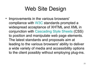 Web Site Design Improvements in the various browsers' compliance with  W3C  standards prompted a widespread acceptance of XHTML and XML in conjunction with  Cascading Style Sheets  (CSS) to position and manipulate web page elements. The latest standards and proposals aim at leading to the various browsers' ability to deliver a wide variety of media and accessibility options to the client possibly without employing plug-ins. 