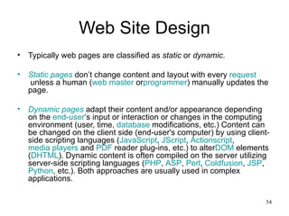Web Site Design Typically web pages are classified as  static  or  dynamic . Static pages  don’t change content and layout with every  request  unless a human ( web master  or programmer ) manually updates the page. Dynamic pages  adapt their content and/or appearance depending on the  end-user ’s input or interaction or changes in the computing environment (user, time,  database  modifications, etc.) Content can be changed on the client side (end-user's computer) by using client-side scripting languages ( JavaScript ,  JScript ,  Actionscript ,  media players  and  PDF  reader plug-ins, etc.) to alter DOM  elements ( DHTML ). Dynamic content is often compiled on the server utilizing server-side scripting languages ( PHP ,  ASP ,  Perl ,  Coldfusion ,  JSP ,  Python , etc.). Both approaches are usually used in complex applications. 