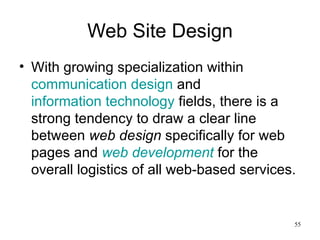 Web Site Design With growing specialization within  communication design  and  information technology  fields, there is a strong tendency to draw a clear line between  web design  specifically for web pages and  web development  for the overall logistics of all web-based services. 
