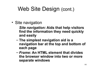 Web Site Design  (cont.) Site navigation Site navigation:  Aids that help visitors find the information they need quickly and easily The simplest navigation aid is a navigation bar   at the   top and bottom of each page Frame:  An HTML element that divides the browser window into two or more separate windows 
