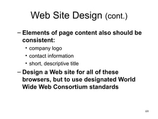 Web Site Design  (cont.) Elements of page content also should be consistent: company logo contact information short, descriptive title Design a Web site for all of these browsers, but to use designated World Wide Web Consortium standards 