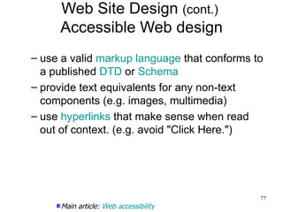 Web Site Design  (cont.)  Accessible Web design use a valid  markup language  that conforms to a published  DTD  or  Schema provide text equivalents for any non-text components (e.g. images, multimedia) use  hyperlinks  that make sense when read out of context. (e.g. avoid "Click Here.") Main article:  Web accessibility 