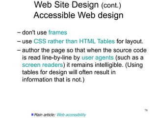 Web Site Design  (cont.)  Accessible Web design don't use  frames use  CSS   rather than HTML Tables  for layout. author the page so that when the source code is read line-by-line by  user agents  (such as a  screen readers ) it remains intelligible. (Using tables for design will often result in information that is not.) Main article:  Web accessibility 