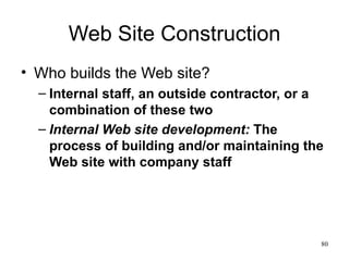Web Site Construction Who builds the Web site? Internal staff, an outside contractor, or a combination of these two Internal Web site development:  The process of building and/or maintaining the Web site with company staff 