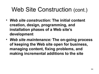 Web Site Construction  (cont.) Web site construction:  The initial content creation, design, programming, and installation phases of a Web site’s development Web site maintenance:  The on-going process of keeping the Web site open for business, managing content, fixing problems, and making incremental additions to the site 