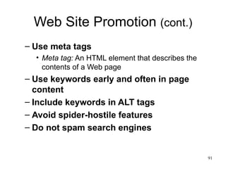 Web Site Promotion  (cont.) Use meta tags Meta tag:  An HTML element that describes the contents of a Web page Use keywords early and often in page content Include keywords in ALT tags Avoid spider-hostile features Do not spam search engines 