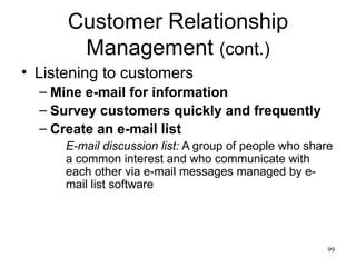 Customer Relationship Management  (cont.) Listening to customers Mine e-mail for information Survey customers quickly and frequently Create an e-mail list E-mail discussion list:  A group of people who share a common interest and who communicate with each other via e-mail messages managed by e-mail list software 