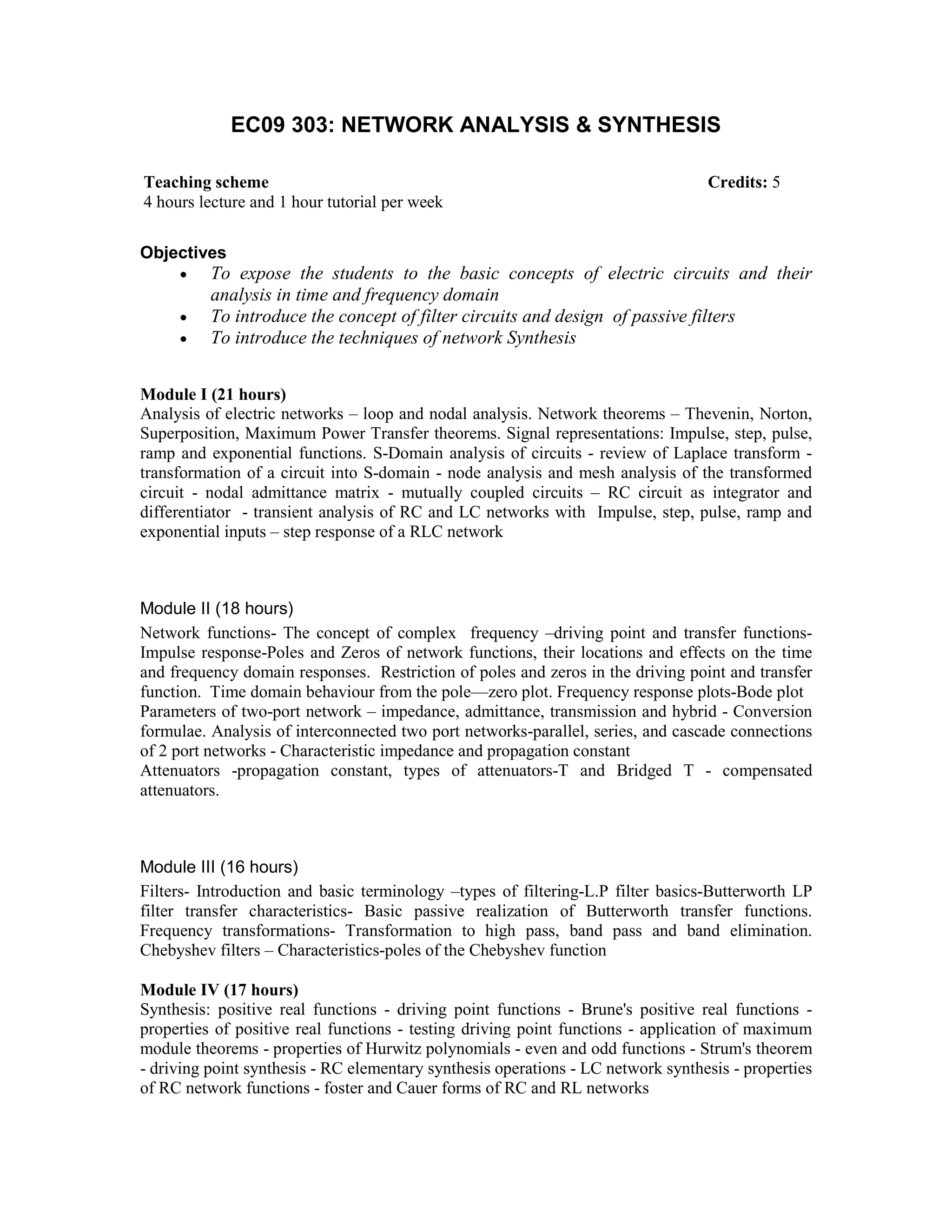 EC09 303: NETWORK ANALYSIS & SYNTHESIS
Objectives
• To expose the students to the basic concepts of electric circuits and their
analysis in time and frequency domain
• To introduce the concept of filter circuits and design of passive filters
• To introduce the techniques of network Synthesis
Module I (21 hours)
Analysis of electric networks – loop and nodal analysis. Network theorems – Thevenin, Norton,
Superposition, Maximum Power Transfer theorems. Signal representations: Impulse, step, pulse,
ramp and exponential functions. S-Domain analysis of circuits - review of Laplace transform -
transformation of a circuit into S-domain - node analysis and mesh analysis of the transformed
circuit - nodal admittance matrix - mutually coupled circuits – RC circuit as integrator and
differentiator - transient analysis of RC and LC networks with Impulse, step, pulse, ramp and
exponential inputs – step response of a RLC network
Module II (18 hours)
Network functions- The concept of complex frequency –driving point and transfer functions-
Impulse response-Poles and Zeros of network functions, their locations and effects on the time
and frequency domain responses. Restriction of poles and zeros in the driving point and transfer
function. Time domain behaviour from the pole—zero plot. Frequency response plots-Bode plot
Parameters of two-port network – impedance, admittance, transmission and hybrid - Conversion
formulae. Analysis of interconnected two port networks-parallel, series, and cascade connections
of 2 port networks - Characteristic impedance and propagation constant
Attenuators -propagation constant, types of attenuators-T and Bridged T - compensated
attenuators.
Module III (16 hours)
Filters- Introduction and basic terminology –types of filtering-L.P filter basics-Butterworth LP
filter transfer characteristics- Basic passive realization of Butterworth transfer functions.
Frequency transformations- Transformation to high pass, band pass and band elimination.
Chebyshev filters – Characteristics-poles of the Chebyshev function
Module IV (17 hours)
Synthesis: positive real functions - driving point functions - Brune's positive real functions -
properties of positive real functions - testing driving point functions - application of maximum
module theorems - properties of Hurwitz polynomials - even and odd functions - Strum's theorem
- driving point synthesis - RC elementary synthesis operations - LC network synthesis - properties
of RC network functions - foster and Cauer forms of RC and RL networks
Teaching scheme Credits: 5
4 hours lecture and 1 hour tutorial per week
 