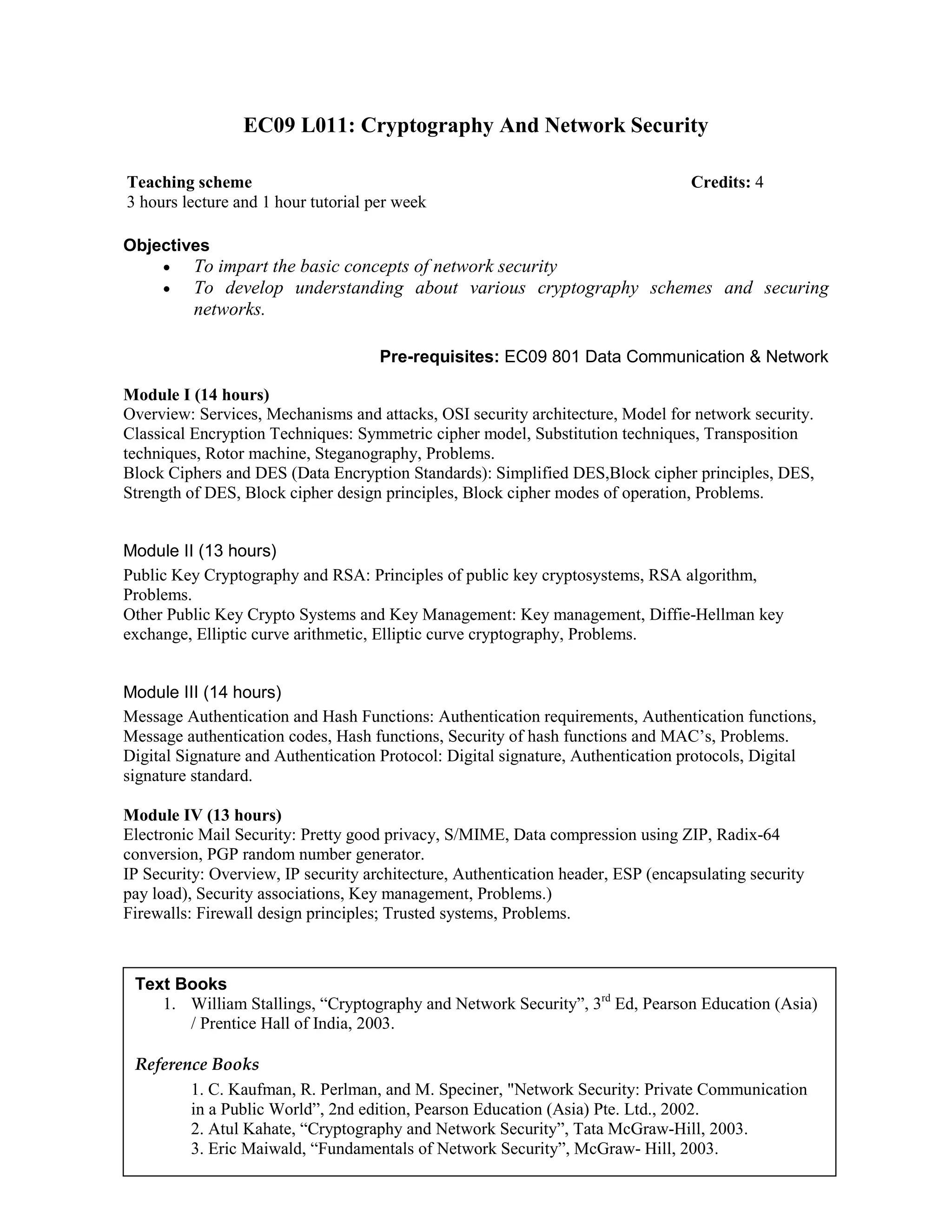 EC09 L011: Cryptography And Network Security
Objectives
• To impart the basic concepts of network security
• To develop understanding about various cryptography schemes and securing
networks.
Pre-requisites: EC09 801 Data Communication & Network
Module I (14 hours)
Overview: Services, Mechanisms and attacks, OSI security architecture, Model for network security.
Classical Encryption Techniques: Symmetric cipher model, Substitution techniques, Transposition
techniques, Rotor machine, Steganography, Problems.
Block Ciphers and DES (Data Encryption Standards): Simplified DES,Block cipher principles, DES,
Strength of DES, Block cipher design principles, Block cipher modes of operation, Problems.
Module II (13 hours)
Public Key Cryptography and RSA: Principles of public key cryptosystems, RSA algorithm,
Problems.
Other Public Key Crypto Systems and Key Management: Key management, Diffie-Hellman key
exchange, Elliptic curve arithmetic, Elliptic curve cryptography, Problems.
Module III (14 hours)
Message Authentication and Hash Functions: Authentication requirements, Authentication functions,
Message authentication codes, Hash functions, Security of hash functions and MAC’s, Problems.
Digital Signature and Authentication Protocol: Digital signature, Authentication protocols, Digital
signature standard.
Module IV (13 hours)
Electronic Mail Security: Pretty good privacy, S/MIME, Data compression using ZIP, Radix-64
conversion, PGP random number generator.
IP Security: Overview, IP security architecture, Authentication header, ESP (encapsulating security
pay load), Security associations, Key management, Problems.)
Firewalls: Firewall design principles; Trusted systems, Problems.
Teaching scheme Credits: 4
3 hours lecture and 1 hour tutorial per week
Text Books
1. William Stallings, “Cryptography and Network Security”, 3rd
Ed, Pearson Education (Asia)
/ Prentice Hall of India, 2003.
Reference Books
1. C. Kaufman, R. Perlman, and M. Speciner, "Network Security: Private Communication
in a Public World”, 2nd edition, Pearson Education (Asia) Pte. Ltd., 2002.
2. Atul Kahate, “Cryptography and Network Security”, Tata McGraw-Hill, 2003.
3. Eric Maiwald, “Fundamentals of Network Security”, McGraw- Hill, 2003.
 