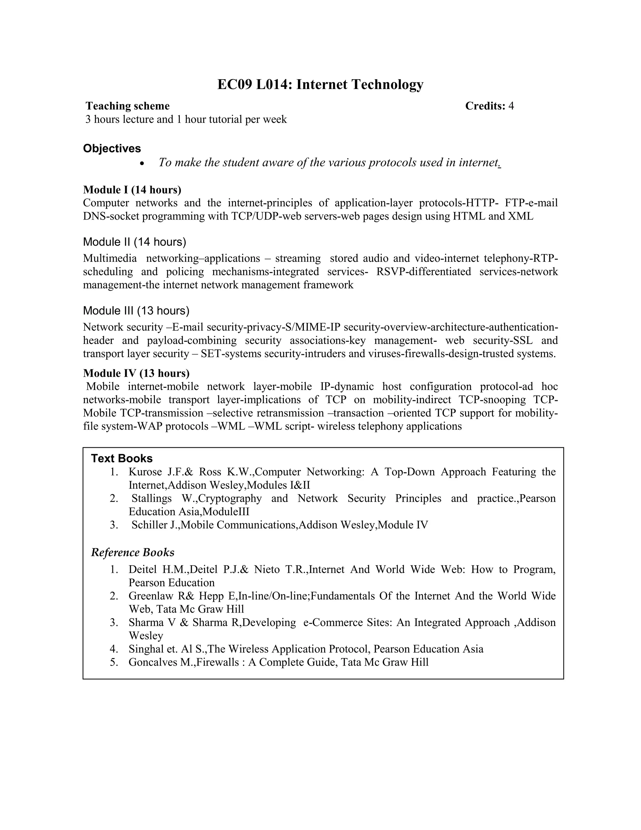 EC09 L014: Internet Technology
Objectives
• To make the student aware of the various protocols used in internet.
Module I (14 hours)
Computer networks and the internet-principles of application-layer protocols-HTTP- FTP-e-mail
DNS-socket programming with TCP/UDP-web servers-web pages design using HTML and XML
Module II (14 hours)
Multimedia networking–applications – streaming stored audio and video-internet telephony-RTP-
scheduling and policing mechanisms-integrated services- RSVP-differentiated services-network
management-the internet network management framework
Module III (13 hours)
Network security –E-mail security-privacy-S/MIME-IP security-overview-architecture-authentication-
header and payload-combining security associations-key management- web security-SSL and
transport layer security – SET-systems security-intruders and viruses-firewalls-design-trusted systems.
Module IV (13 hours)
Mobile internet-mobile network layer-mobile IP-dynamic host configuration protocol-ad hoc
networks-mobile transport layer-implications of TCP on mobility-indirect TCP-snooping TCP-
Mobile TCP-transmission –selective retransmission –transaction –oriented TCP support for mobility-
file system-WAP protocols –WML –WML script- wireless telephony applications
Teaching scheme Credits: 4
3 hours lecture and 1 hour tutorial per week
Text Books
1. Kurose J.F.& Ross K.W.,Computer Networking: A Top-Down Approach Featuring the
Internet,Addison Wesley,Modules I&II
2. Stallings W.,Cryptography and Network Security Principles and practice.,Pearson
Education Asia,ModuleIII
3. Schiller J.,Mobile Communications,Addison Wesley,Module IV
Reference Books
1. Deitel H.M.,Deitel P.J.& Nieto T.R.,Internet And World Wide Web: How to Program,
Pearson Education
2. Greenlaw R& Hepp E,In-line/On-line;Fundamentals Of the Internet And the World Wide
Web, Tata Mc Graw Hill
3. Sharma V & Sharma R,Developing e-Commerce Sites: An Integrated Approach ,Addison
Wesley
4. Singhal et. Al S.,The Wireless Application Protocol, Pearson Education Asia
5. Goncalves M.,Firewalls : A Complete Guide, Tata Mc Graw Hill
 