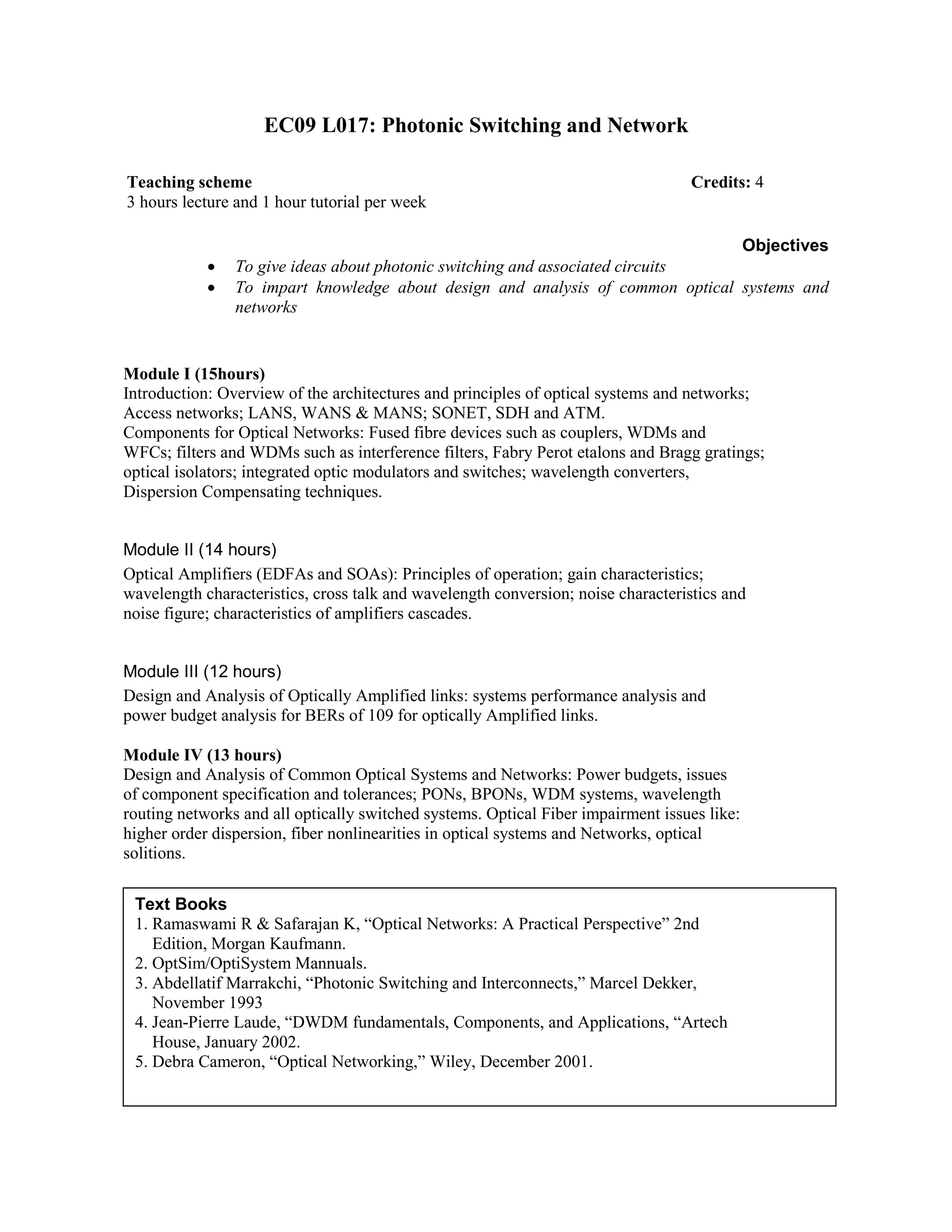 EC09 L017: Photonic Switching and Network
Objectives
• To give ideas about photonic switching and associated circuits
• To impart knowledge about design and analysis of common optical systems and
networks
Module I (15hours)
Introduction: Overview of the architectures and principles of optical systems and networks;
Access networks; LANS, WANS & MANS; SONET, SDH and ATM.
Components for Optical Networks: Fused fibre devices such as couplers, WDMs and
WFCs; filters and WDMs such as interference filters, Fabry Perot etalons and Bragg gratings;
optical isolators; integrated optic modulators and switches; wavelength converters,
Dispersion Compensating techniques.
Module II (14 hours)
Optical Amplifiers (EDFAs and SOAs): Principles of operation; gain characteristics;
wavelength characteristics, cross talk and wavelength conversion; noise characteristics and
noise figure; characteristics of amplifiers cascades.
Module III (12 hours)
Design and Analysis of Optically Amplified links: systems performance analysis and
power budget analysis for BERs of 109 for optically Amplified links.
Module IV (13 hours)
Design and Analysis of Common Optical Systems and Networks: Power budgets, issues
of component specification and tolerances; PONs, BPONs, WDM systems, wavelength
routing networks and all optically switched systems. Optical Fiber impairment issues like:
higher order dispersion, fiber nonlinearities in optical systems and Networks, optical
solitions.
Teaching scheme Credits: 4
3 hours lecture and 1 hour tutorial per week
Text Books
1. Ramaswami R & Safarajan K, “Optical Networks: A Practical Perspective” 2nd
Edition, Morgan Kaufmann.
2. OptSim/OptiSystem Mannuals.
3. Abdellatif Marrakchi, “Photonic Switching and Interconnects,” Marcel Dekker,
November 1993
4. Jean-Pierre Laude, “DWDM fundamentals, Components, and Applications, “Artech
House, January 2002.
5. Debra Cameron, “Optical Networking,” Wiley, December 2001.
 
