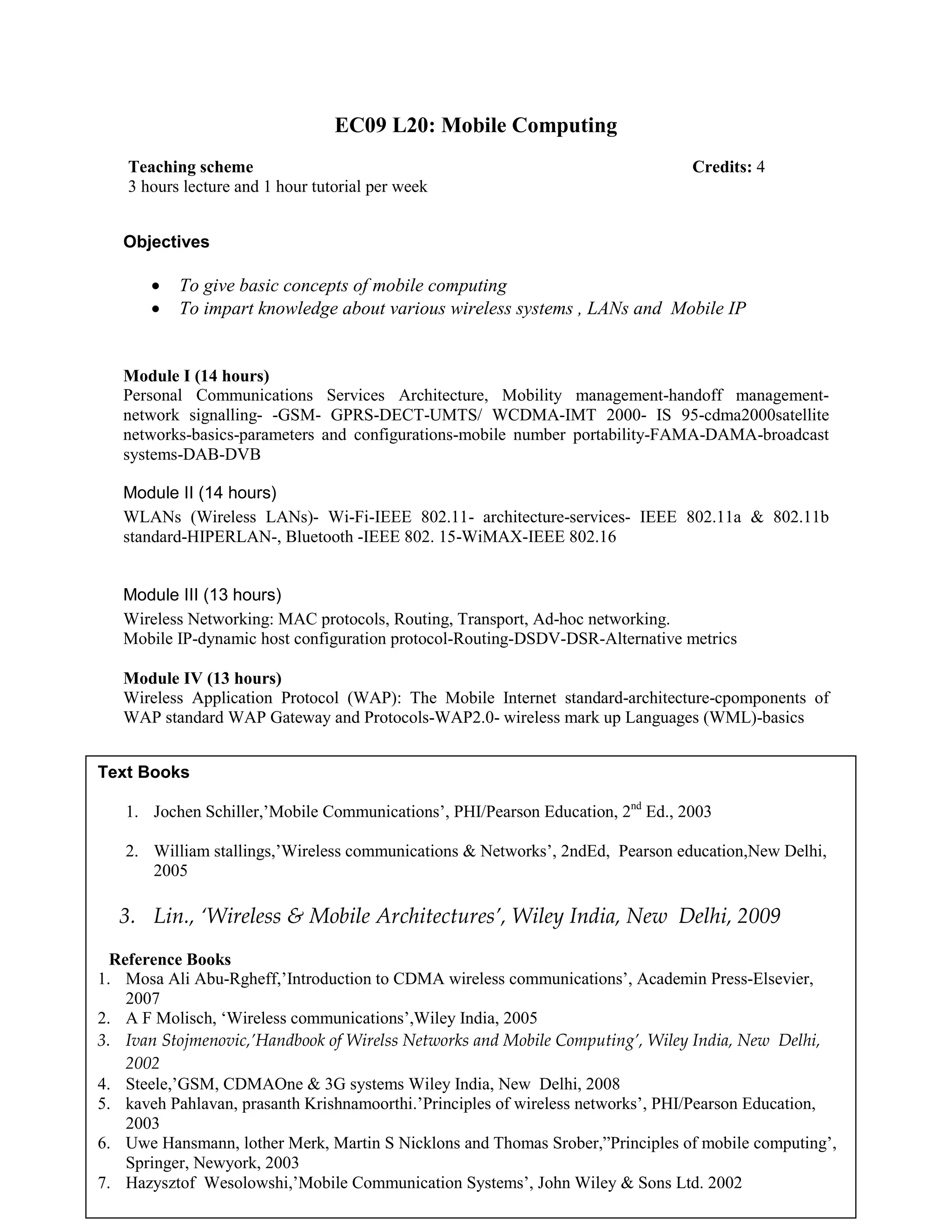 EC09 L20: Mobile Computing
Objectives
• To give basic concepts of mobile computing
• To impart knowledge about various wireless systems , LANs and Mobile IP
Module I (14 hours)
Personal Communications Services Architecture, Mobility management-handoff management-
network signalling- -GSM- GPRS-DECT-UMTS/ WCDMA-IMT 2000- IS 95-cdma2000satellite
networks-basics-parameters and configurations-mobile number portability-FAMA-DAMA-broadcast
systems-DAB-DVB
Module II (14 hours)
WLANs (Wireless LANs)- Wi-Fi-IEEE 802.11- architecture-services- IEEE 802.11a & 802.11b
standard-HIPERLAN-, Bluetooth -IEEE 802. 15-WiMAX-IEEE 802.16
Module III (13 hours)
Wireless Networking: MAC protocols, Routing, Transport, Ad-hoc networking.
Mobile IP-dynamic host configuration protocol-Routing-DSDV-DSR-Alternative metrics
Module IV (13 hours)
Wireless Application Protocol (WAP): The Mobile Internet standard-architecture-cpomponents of
WAP standard WAP Gateway and Protocols-WAP2.0- wireless mark up Languages (WML)-basics
Teaching scheme Credits: 4
3 hours lecture and 1 hour tutorial per week
Text Books
1. Jochen Schiller,’Mobile Communications’, PHI/Pearson Education, 2nd
Ed., 2003
2. William stallings,’Wireless communications & Networks’, 2ndEd, Pearson education,New Delhi,
2005
3. Lin., ‘Wireless & Mobile Architectures’, Wiley India, New Delhi, 2009
Reference Books
1. Mosa Ali Abu-Rgheff,’Introduction to CDMA wireless communications’, Academin Press-Elsevier,
2007
2. A F Molisch, ‘Wireless communications’,Wiley India, 2005
3. Ivan Stojmenovic,’Handbook of Wirelss Networks and Mobile Computing’, Wiley India, New Delhi,
2002
4. Steele,’GSM, CDMAOne & 3G systems Wiley India, New Delhi, 2008
5. kaveh Pahlavan, prasanth Krishnamoorthi.’Principles of wireless networks’, PHI/Pearson Education,
2003
6. Uwe Hansmann, lother Merk, Martin S Nicklons and Thomas Srober,”Principles of mobile computing’,
Springer, Newyork, 2003
7. Hazysztof Wesolowshi,’Mobile Communication Systems’, John Wiley & Sons Ltd. 2002
 