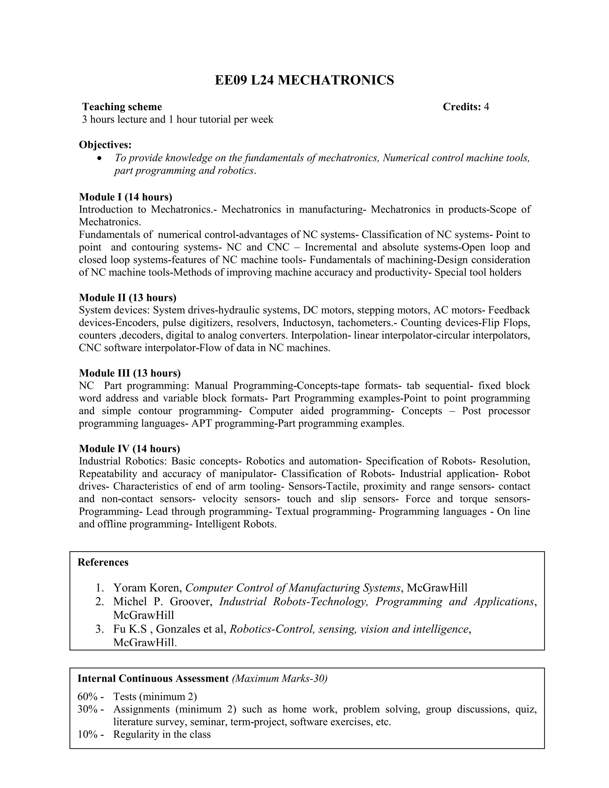 EE09 L24 MECHATRONICS
Objectives:
• To provide knowledge on the fundamentals of mechatronics, Numerical control machine tools,
part programming and robotics.
Module I (14 hours)
Introduction to Mechatronics.- Mechatronics in manufacturing- Mechatronics in products-Scope of
Mechatronics.
Fundamentals of numerical control-advantages of NC systems- Classification of NC systems- Point to
point and contouring systems- NC and CNC – Incremental and absolute systems-Open loop and
closed loop systems-features of NC machine tools- Fundamentals of machining-Design consideration
of NC machine tools-Methods of improving machine accuracy and productivity- Special tool holders
Module II (13 hours)
System devices: System drives-hydraulic systems, DC motors, stepping motors, AC motors- Feedback
devices-Encoders, pulse digitizers, resolvers, Inductosyn, tachometers.- Counting devices-Flip Flops,
counters ,decoders, digital to analog converters. Interpolation- linear interpolator-circular interpolators,
CNC software interpolator-Flow of data in NC machines.
Module III (13 hours)
NC Part programming: Manual Programming-Concepts-tape formats- tab sequential- fixed block
word address and variable block formats- Part Programming examples-Point to point programming
and simple contour programming- Computer aided programming- Concepts – Post processor
programming languages- APT programming-Part programming examples.
Module IV (14 hours)
Industrial Robotics: Basic concepts- Robotics and automation- Specification of Robots- Resolution,
Repeatability and accuracy of manipulator- Classification of Robots- Industrial application- Robot
drives- Characteristics of end of arm tooling- Sensors-Tactile, proximity and range sensors- contact
and non-contact sensors- velocity sensors- touch and slip sensors- Force and torque sensors-
Programming- Lead through programming- Textual programming- Programming languages - On line
and offline programming- Intelligent Robots.
Teaching scheme Credits: 4
3 hours lecture and 1 hour tutorial per week
References
1. Yoram Koren, Computer Control of Manufacturing Systems, McGrawHill
2. Michel P. Groover, Industrial Robots-Technology, Programming and Applications,
McGrawHill
3. Fu K.S , Gonzales et al, Robotics-Control, sensing, vision and intelligence,
McGrawHill.
Internal Continuous Assessment (Maximum Marks-30)
60% - Tests (minimum 2)
30% - Assignments (minimum 2) such as home work, problem solving, group discussions, quiz,
literature survey, seminar, term-project, software exercises, etc.
10% - Regularity in the class
 