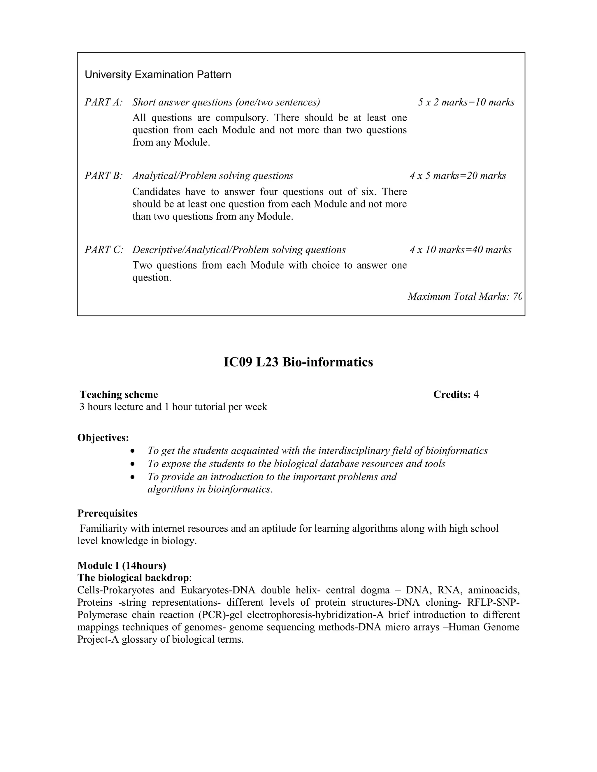 IC09 L23 Bio-informatics
Objectives:
• To get the students acquainted with the interdisciplinary field of bioinformatics
• To expose the students to the biological database resources and tools
• To provide an introduction to the important problems and
algorithms in bioinformatics.
Prerequisites
Familiarity with internet resources and an aptitude for learning algorithms along with high school
level knowledge in biology.
Module I (14hours)
The biological backdrop:
Cells-Prokaryotes and Eukaryotes-DNA double helix- central dogma – DNA, RNA, aminoacids,
Proteins -string representations- different levels of protein structures-DNA cloning- RFLP-SNP-
Polymerase chain reaction (PCR)-gel electrophoresis-hybridization-A brief introduction to different
mappings techniques of genomes- genome sequencing methods-DNA micro arrays –Human Genome
Project-A glossary of biological terms.
University Examination Pattern
PART A: Short answer questions (one/two sentences) 5 x 2 marks=10 marks
All questions are compulsory. There should be at least one
question from each Module and not more than two questions
from any Module.
PART B: Analytical/Problem solving questions 4 x 5 marks=20 marks
Candidates have to answer four questions out of six. There
should be at least one question from each Module and not more
than two questions from any Module.
PART C: Descriptive/Analytical/Problem solving questions 4 x 10 marks=40 marks
Two questions from each Module with choice to answer one
question.
Maximum Total Marks: 70
Teaching scheme Credits: 4
3 hours lecture and 1 hour tutorial per week
 