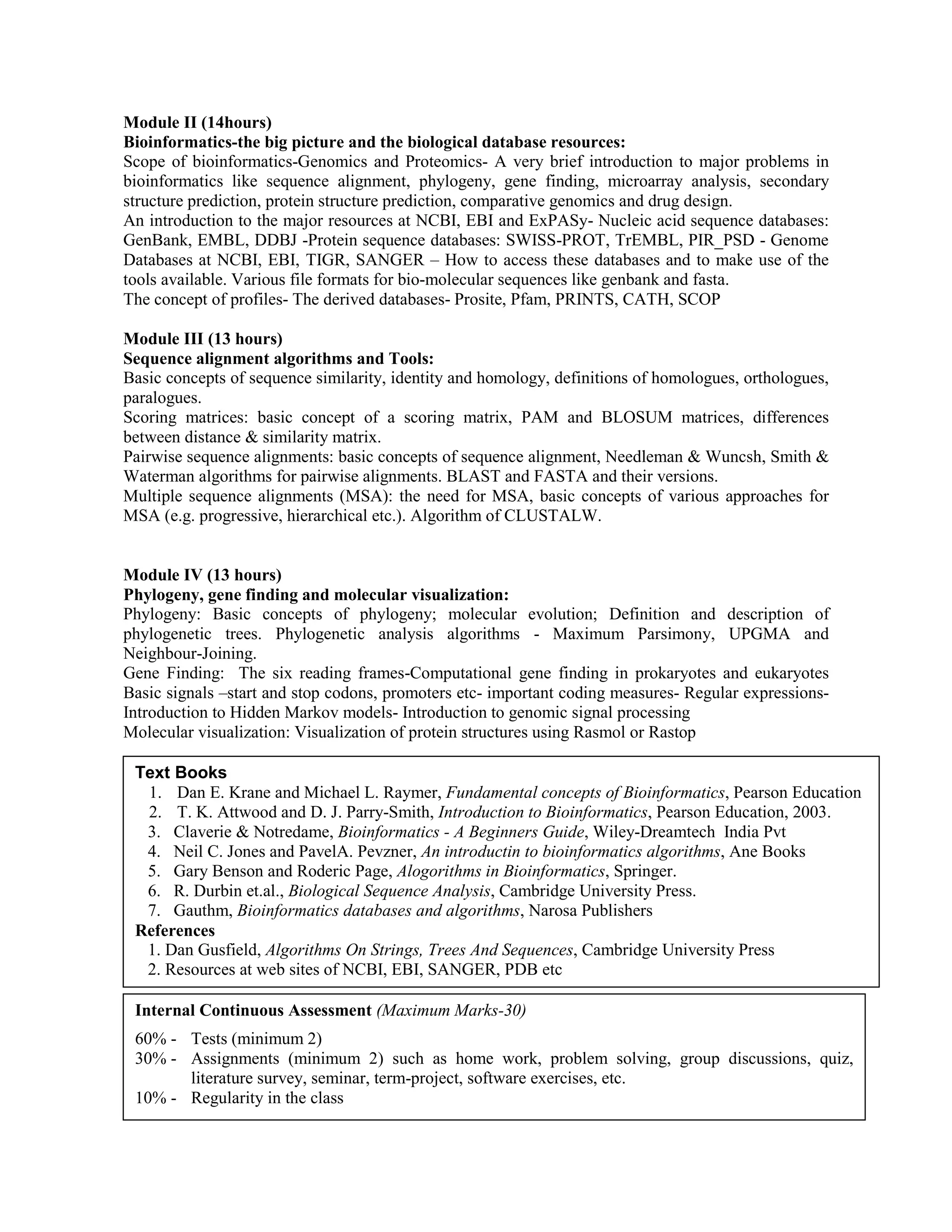 Module II (14hours)
Bioinformatics-the big picture and the biological database resources:
Scope of bioinformatics-Genomics and Proteomics- A very brief introduction to major problems in
bioinformatics like sequence alignment, phylogeny, gene finding, microarray analysis, secondary
structure prediction, protein structure prediction, comparative genomics and drug design.
An introduction to the major resources at NCBI, EBI and ExPASy- Nucleic acid sequence databases:
GenBank, EMBL, DDBJ -Protein sequence databases: SWISS-PROT, TrEMBL, PIR_PSD - Genome
Databases at NCBI, EBI, TIGR, SANGER – How to access these databases and to make use of the
tools available. Various file formats for bio-molecular sequences like genbank and fasta.
The concept of profiles- The derived databases- Prosite, Pfam, PRINTS, CATH, SCOP
Module III (13 hours)
Sequence alignment algorithms and Tools:
Basic concepts of sequence similarity, identity and homology, definitions of homologues, orthologues,
paralogues.
Scoring matrices: basic concept of a scoring matrix, PAM and BLOSUM matrices, differences
between distance & similarity matrix.
Pairwise sequence alignments: basic concepts of sequence alignment, Needleman & Wuncsh, Smith &
Waterman algorithms for pairwise alignments. BLAST and FASTA and their versions.
Multiple sequence alignments (MSA): the need for MSA, basic concepts of various approaches for
MSA (e.g. progressive, hierarchical etc.). Algorithm of CLUSTALW.
Module IV (13 hours)
Phylogeny, gene finding and molecular visualization:
Phylogeny: Basic concepts of phylogeny; molecular evolution; Definition and description of
phylogenetic trees. Phylogenetic analysis algorithms - Maximum Parsimony, UPGMA and
Neighbour-Joining.
Gene Finding: The six reading frames-Computational gene finding in prokaryotes and eukaryotes
Basic signals –start and stop codons, promoters etc- important coding measures- Regular expressions-
Introduction to Hidden Markov models- Introduction to genomic signal processing
Molecular visualization: Visualization of protein structures using Rasmol or Rastop
Text Books
1. Dan E. Krane and Michael L. Raymer, Fundamental concepts of Bioinformatics, Pearson Education
2. T. K. Attwood and D. J. Parry-Smith, Introduction to Bioinformatics, Pearson Education, 2003.
3. Claverie & Notredame, Bioinformatics - A Beginners Guide, Wiley-Dreamtech India Pvt
4. Neil C. Jones and PavelA. Pevzner, An introductin to bioinformatics algorithms, Ane Books
5. Gary Benson and Roderic Page, Alogorithms in Bioinformatics, Springer.
6. R. Durbin et.al., Biological Sequence Analysis, Cambridge University Press.
7. Gauthm, Bioinformatics databases and algorithms, Narosa Publishers
References
1. Dan Gusfield, Algorithms On Strings, Trees And Sequences, Cambridge University Press
2. Resources at web sites of NCBI, EBI, SANGER, PDB etc
Internal Continuous Assessment (Maximum Marks-30)
60% - Tests (minimum 2)
30% - Assignments (minimum 2) such as home work, problem solving, group discussions, quiz,
literature survey, seminar, term-project, software exercises, etc.
10% - Regularity in the class
 