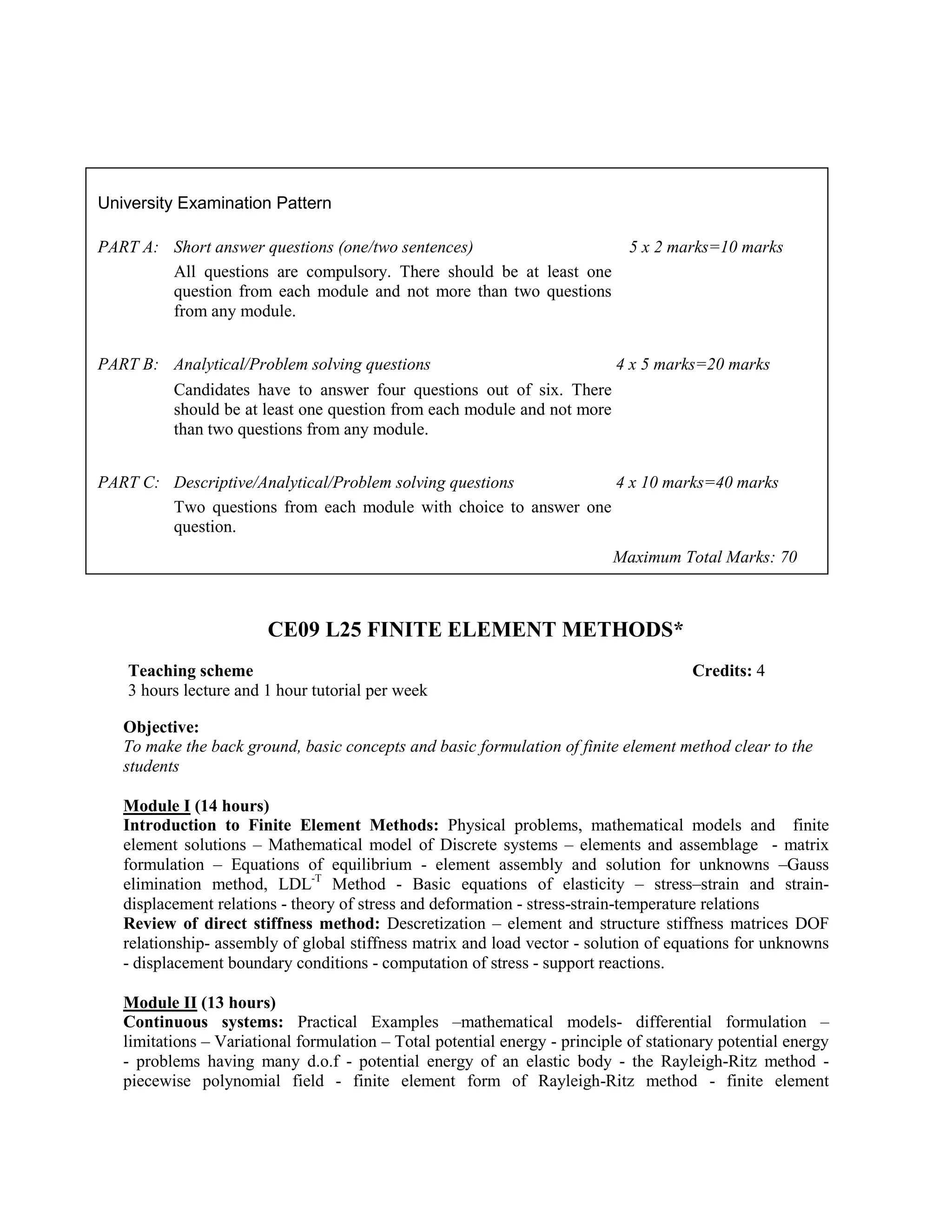 CE09 L25 FINITE ELEMENT METHODS*
Objective:
To make the back ground, basic concepts and basic formulation of finite element method clear to the
students
Module I (14 hours)
Introduction to Finite Element Methods: Physical problems, mathematical models and finite
element solutions – Mathematical model of Discrete systems – elements and assemblage - matrix
formulation – Equations of equilibrium - element assembly and solution for unknowns –Gauss
elimination method, LDL-T
Method - Basic equations of elasticity – stress–strain and strain-
displacement relations - theory of stress and deformation - stress-strain-temperature relations
Review of direct stiffness method: Descretization – element and structure stiffness matrices DOF
relationship- assembly of global stiffness matrix and load vector - solution of equations for unknowns
- displacement boundary conditions - computation of stress - support reactions.
Module II (13 hours)
Continuous systems: Practical Examples –mathematical models- differential formulation –
limitations – Variational formulation – Total potential energy - principle of stationary potential energy
- problems having many d.o.f - potential energy of an elastic body - the Rayleigh-Ritz method -
piecewise polynomial field - finite element form of Rayleigh-Ritz method - finite element
University Examination Pattern
PART A: Short answer questions (one/two sentences) 5 x 2 marks=10 marks
All questions are compulsory. There should be at least one
question from each module and not more than two questions
from any module.
PART B: Analytical/Problem solving questions 4 x 5 marks=20 marks
Candidates have to answer four questions out of six. There
should be at least one question from each module and not more
than two questions from any module.
PART C: Descriptive/Analytical/Problem solving questions 4 x 10 marks=40 marks
Two questions from each module with choice to answer one
question.
Maximum Total Marks: 70
Teaching scheme Credits: 4
3 hours lecture and 1 hour tutorial per week
 