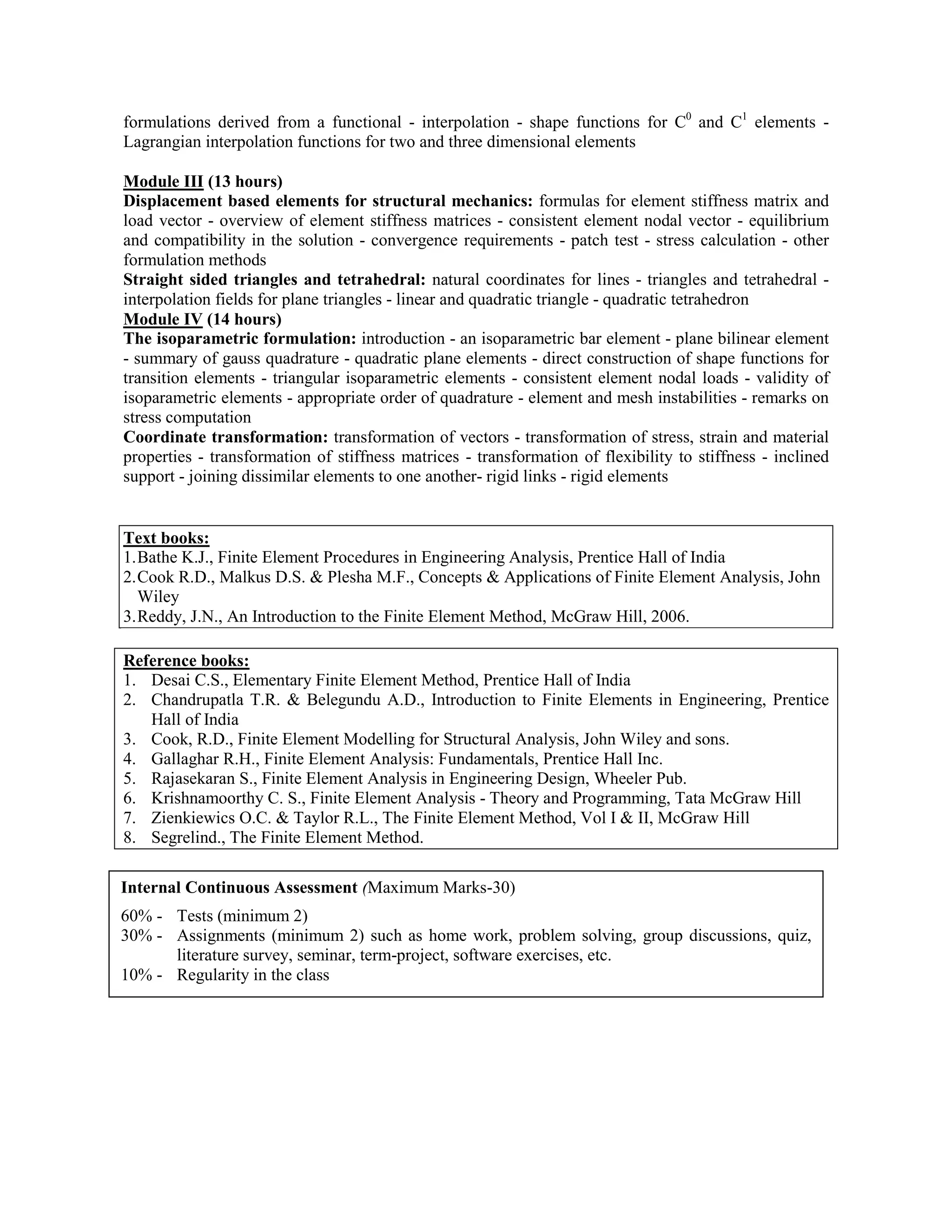 formulations derived from a functional - interpolation - shape functions for C0
and C1
elements -
Lagrangian interpolation functions for two and three dimensional elements
Module III (13 hours)
Displacement based elements for structural mechanics: formulas for element stiffness matrix and
load vector - overview of element stiffness matrices - consistent element nodal vector - equilibrium
and compatibility in the solution - convergence requirements - patch test - stress calculation - other
formulation methods
Straight sided triangles and tetrahedral: natural coordinates for lines - triangles and tetrahedral -
interpolation fields for plane triangles - linear and quadratic triangle - quadratic tetrahedron
Module IV (14 hours)
The isoparametric formulation: introduction - an isoparametric bar element - plane bilinear element
- summary of gauss quadrature - quadratic plane elements - direct construction of shape functions for
transition elements - triangular isoparametric elements - consistent element nodal loads - validity of
isoparametric elements - appropriate order of quadrature - element and mesh instabilities - remarks on
stress computation
Coordinate transformation: transformation of vectors - transformation of stress, strain and material
properties - transformation of stiffness matrices - transformation of flexibility to stiffness - inclined
support - joining dissimilar elements to one another- rigid links - rigid elements
Text books:
1.Bathe K.J., Finite Element Procedures in Engineering Analysis, Prentice Hall of India
2.Cook R.D., Malkus D.S. & Plesha M.F., Concepts & Applications of Finite Element Analysis, John
Wiley
3.Reddy, J.N., An Introduction to the Finite Element Method, McGraw Hill, 2006.
Reference books:
1. Desai C.S., Elementary Finite Element Method, Prentice Hall of India
2. Chandrupatla T.R. & Belegundu A.D., Introduction to Finite Elements in Engineering, Prentice
Hall of India
3. Cook, R.D., Finite Element Modelling for Structural Analysis, John Wiley and sons.
4. Gallaghar R.H., Finite Element Analysis: Fundamentals, Prentice Hall Inc.
5. Rajasekaran S., Finite Element Analysis in Engineering Design, Wheeler Pub.
6. Krishnamoorthy C. S., Finite Element Analysis - Theory and Programming, Tata McGraw Hill
7. Zienkiewics O.C. & Taylor R.L., The Finite Element Method, Vol I & II, McGraw Hill
8. Segrelind., The Finite Element Method.
Internal Continuous Assessment (Maximum Marks-30)
60% - Tests (minimum 2)
30% - Assignments (minimum 2) such as home work, problem solving, group discussions, quiz,
literature survey, seminar, term-project, software exercises, etc.
10% - Regularity in the class
 
