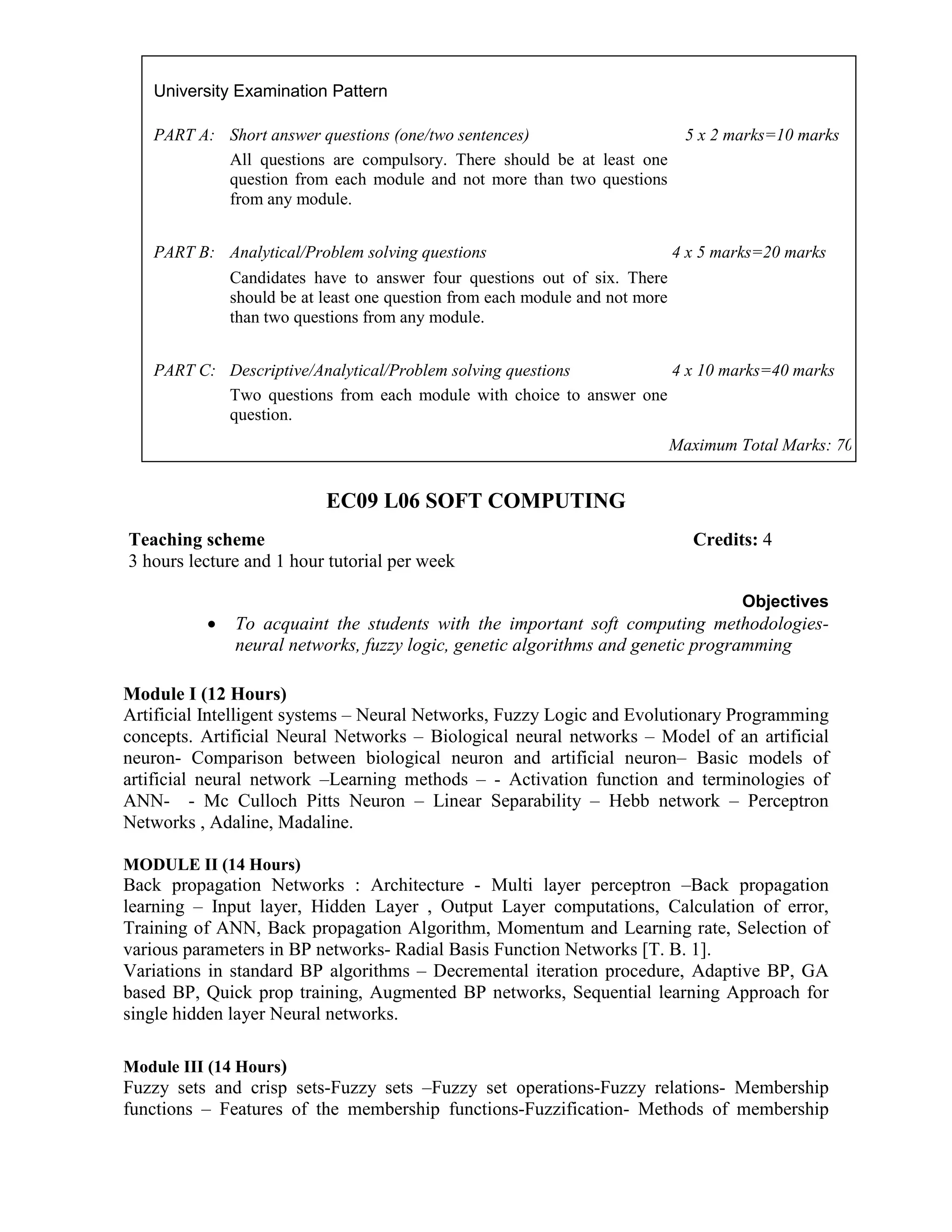 EC09 L06 SOFT COMPUTING
Objectives
• To acquaint the students with the important soft computing methodologies-
neural networks, fuzzy logic, genetic algorithms and genetic programming
Module I (12 Hours)
Artificial Intelligent systems – Neural Networks, Fuzzy Logic and Evolutionary Programming
concepts. Artificial Neural Networks – Biological neural networks – Model of an artificial
neuron- Comparison between biological neuron and artificial neuron– Basic models of
artificial neural network –Learning methods – - Activation function and terminologies of
ANN- - Mc Culloch Pitts Neuron – Linear Separability – Hebb network – Perceptron
Networks , Adaline, Madaline.
MODULE II (14 Hours)
Back propagation Networks : Architecture - Multi layer perceptron –Back propagation
learning – Input layer, Hidden Layer , Output Layer computations, Calculation of error,
Training of ANN, Back propagation Algorithm, Momentum and Learning rate, Selection of
various parameters in BP networks- Radial Basis Function Networks [T. B. 1].
Variations in standard BP algorithms – Decremental iteration procedure, Adaptive BP, GA
based BP, Quick prop training, Augmented BP networks, Sequential learning Approach for
single hidden layer Neural networks.
Module III (14 Hours)
Fuzzy sets and crisp sets-Fuzzy sets –Fuzzy set operations-Fuzzy relations- Membership
functions – Features of the membership functions-Fuzzification- Methods of membership
University Examination Pattern
PART A: Short answer questions (one/two sentences) 5 x 2 marks=10 marks
All questions are compulsory. There should be at least one
question from each module and not more than two questions
from any module.
PART B: Analytical/Problem solving questions 4 x 5 marks=20 marks
Candidates have to answer four questions out of six. There
should be at least one question from each module and not more
than two questions from any module.
PART C: Descriptive/Analytical/Problem solving questions 4 x 10 marks=40 marks
Two questions from each module with choice to answer one
question.
Maximum Total Marks: 70
Teaching scheme Credits: 4
3 hours lecture and 1 hour tutorial per week
 
