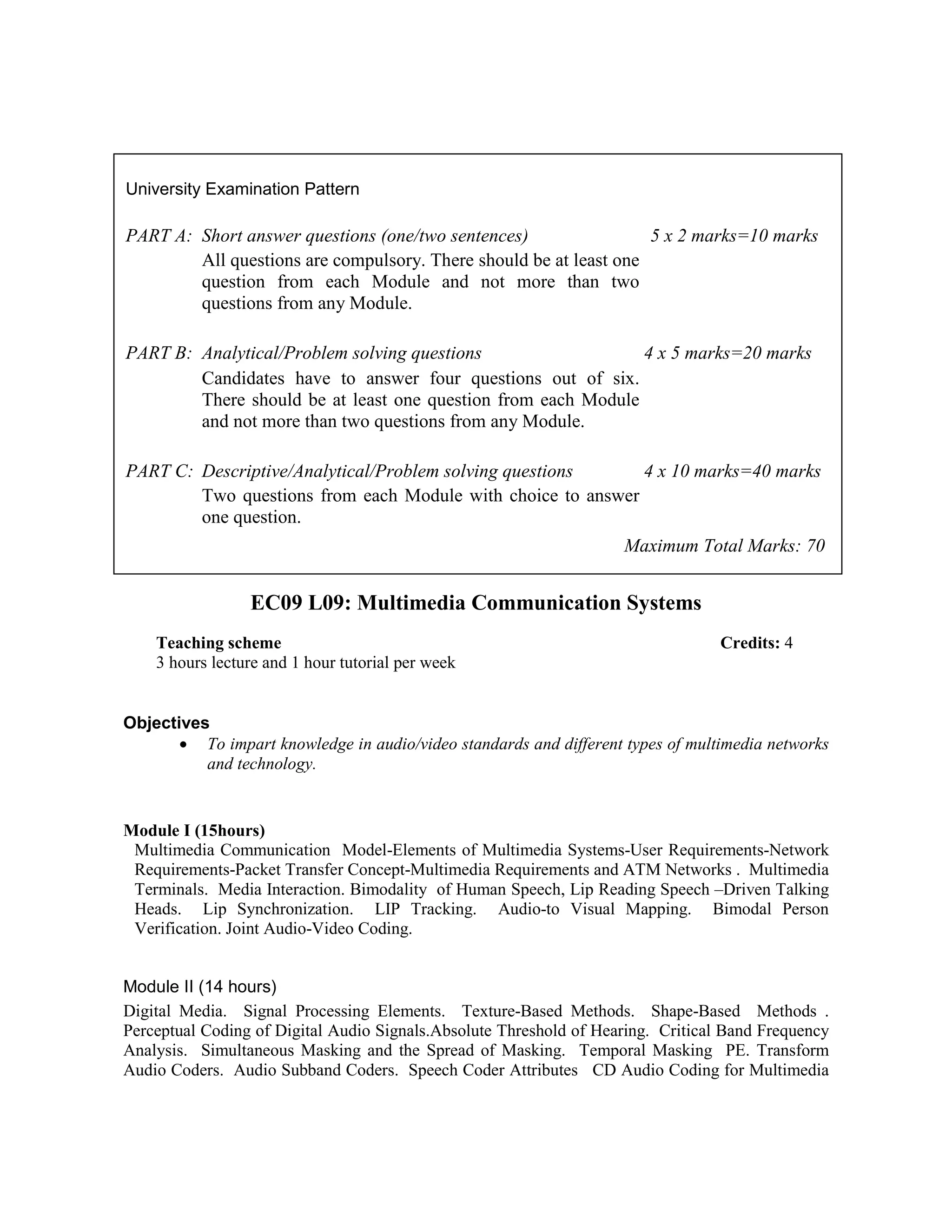 EC09 L09: Multimedia Communication Systems
Objectives
• To impart knowledge in audio/video standards and different types of multimedia networks
and technology.
Module I (15hours)
Multimedia Communication Model-Elements of Multimedia Systems-User Requirements-Network
Requirements-Packet Transfer Concept-Multimedia Requirements and ATM Networks . Multimedia
Terminals. Media Interaction. Bimodality of Human Speech, Lip Reading Speech –Driven Talking
Heads. Lip Synchronization. LIP Tracking. Audio-to Visual Mapping. Bimodal Person
Verification. Joint Audio-Video Coding.
Module II (14 hours)
Digital Media. Signal Processing Elements. Texture-Based Methods. Shape-Based Methods .
Perceptual Coding of Digital Audio Signals.Absolute Threshold of Hearing. Critical Band Frequency
Analysis. Simultaneous Masking and the Spread of Masking. Temporal Masking PE. Transform
Audio Coders. Audio Subband Coders. Speech Coder Attributes CD Audio Coding for Multimedia
University Examination Pattern
PART A: Short answer questions (one/two sentences) 5 x 2 marks=10 marks
All questions are compulsory. There should be at least one
question from each Module and not more than two
questions from any Module.
PART B: Analytical/Problem solving questions 4 x 5 marks=20 marks
Candidates have to answer four questions out of six.
There should be at least one question from each Module
and not more than two questions from any Module.
PART C: Descriptive/Analytical/Problem solving questions 4 x 10 marks=40 marks
Two questions from each Module with choice to answer
one question.
Maximum Total Marks: 70
Teaching scheme Credits: 4
3 hours lecture and 1 hour tutorial per week
 