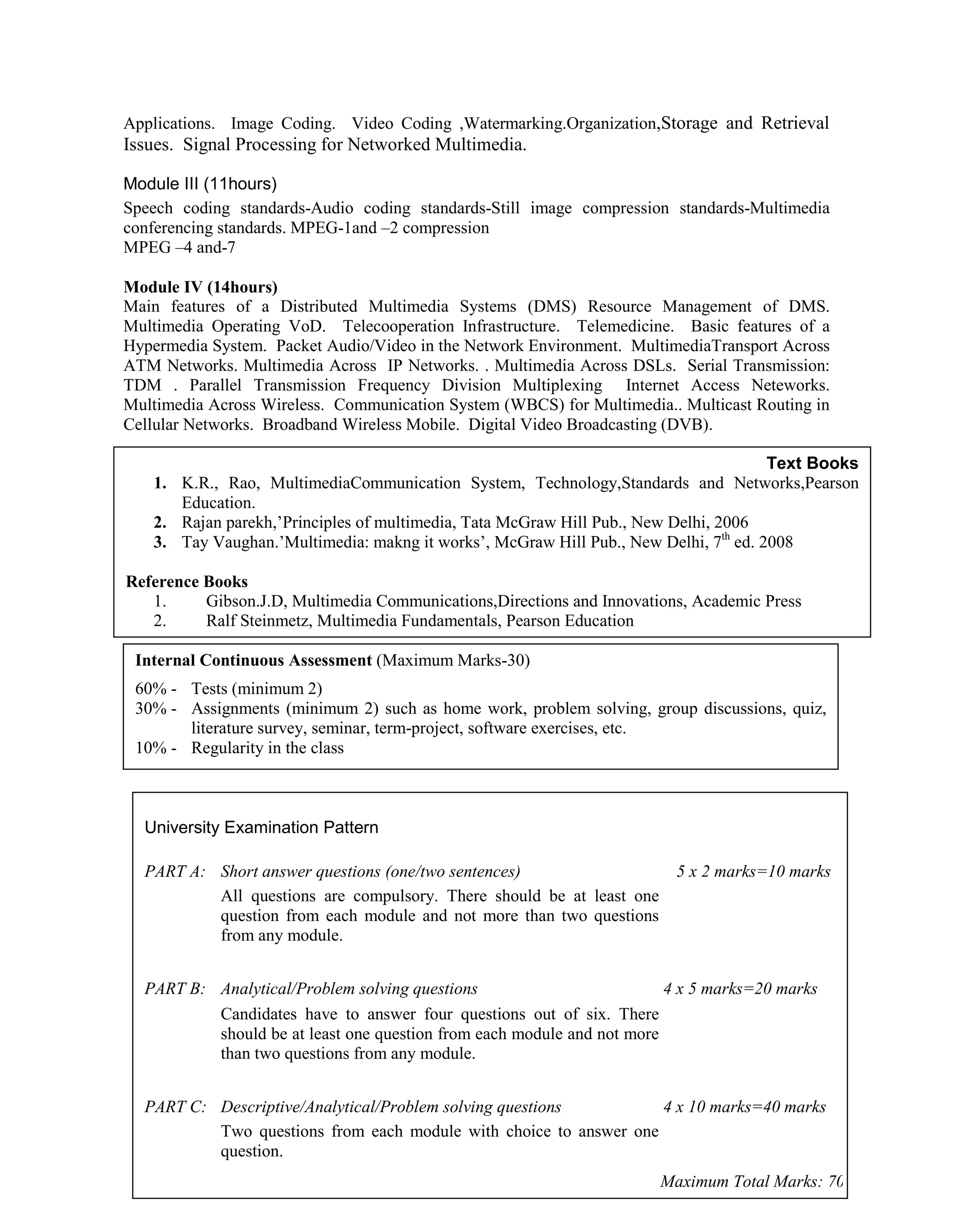 Applications. Image Coding. Video Coding ,Watermarking.Organization,Storage and Retrieval
Issues. Signal Processing for Networked Multimedia.
Module III (11hours)
Speech coding standards-Audio coding standards-Still image compression standards-Multimedia
conferencing standards. MPEG-1and –2 compression
MPEG –4 and-7
Module IV (14hours)
Main features of a Distributed Multimedia Systems (DMS) Resource Management of DMS.
Multimedia Operating VoD. Telecooperation Infrastructure. Telemedicine. Basic features of a
Hypermedia System. Packet Audio/Video in the Network Environment. MultimediaTransport Across
ATM Networks. Multimedia Across IP Networks. . Multimedia Across DSLs. Serial Transmission:
TDM . Parallel Transmission Frequency Division Multiplexing Internet Access Neteworks.
Multimedia Across Wireless. Communication System (WBCS) for Multimedia.. Multicast Routing in
Cellular Networks. Broadband Wireless Mobile. Digital Video Broadcasting (DVB).
Text Books
1. K.R., Rao, MultimediaCommunication System, Technology,Standards and Networks,Pearson
Education.
2. Rajan parekh,’Principles of multimedia, Tata McGraw Hill Pub., New Delhi, 2006
3. Tay Vaughan.’Multimedia: makng it works’, McGraw Hill Pub., New Delhi, 7th
ed. 2008
Reference Books
1. Gibson.J.D, Multimedia Communications,Directions and Innovations, Academic Press
2. Ralf Steinmetz, Multimedia Fundamentals, Pearson Education
Internal Continuous Assessment (Maximum Marks-30)
60% - Tests (minimum 2)
30% - Assignments (minimum 2) such as home work, problem solving, group discussions, quiz,
literature survey, seminar, term-project, software exercises, etc.
10% - Regularity in the class
University Examination Pattern
PART A: Short answer questions (one/two sentences) 5 x 2 marks=10 marks
All questions are compulsory. There should be at least one
question from each module and not more than two questions
from any module.
PART B: Analytical/Problem solving questions 4 x 5 marks=20 marks
Candidates have to answer four questions out of six. There
should be at least one question from each module and not more
than two questions from any module.
PART C: Descriptive/Analytical/Problem solving questions 4 x 10 marks=40 marks
Two questions from each module with choice to answer one
question.
Maximum Total Marks: 70
 