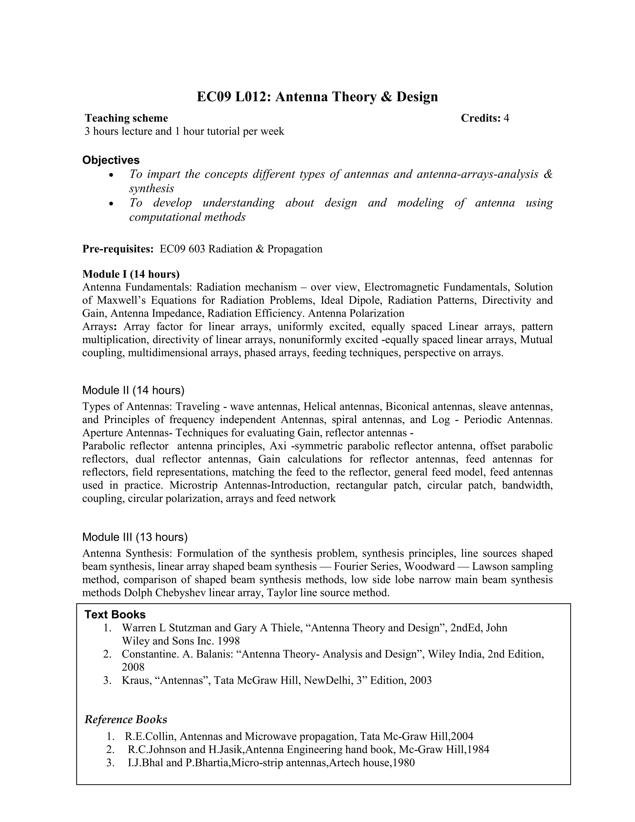 EC09 L012: Antenna Theory & Design
Objectives
• To impart the concepts different types of antennas and antenna-arrays-analysis &
synthesis
• To develop understanding about design and modeling of antenna using
computational methods
Pre-requisites: EC09 603 Radiation & Propagation
Module I (14 hours)
Antenna Fundamentals: Radiation mechanism – over view, Electromagnetic Fundamentals, Solution
of Maxwell’s Equations for Radiation Problems, Ideal Dipole, Radiation Patterns, Directivity and
Gain, Antenna Impedance, Radiation Efficiency. Antenna Polarization
Arrays: Array factor for linear arrays, uniformly excited, equally spaced Linear arrays, pattern
multiplication, directivity of linear arrays, nonuniformly excited -equally spaced linear arrays, Mutual
coupling, multidimensional arrays, phased arrays, feeding techniques, perspective on arrays.
Module II (14 hours)
Types of Antennas: Traveling - wave antennas, Helical antennas, Biconical antennas, sleave antennas,
and Principles of frequency independent Antennas, spiral antennas, and Log - Periodic Antennas.
Aperture Antennas- Techniques for evaluating Gain, reflector antennas -
Parabolic reflector antenna principles, Axi -symmetric parabolic reflector antenna, offset parabolic
reflectors, dual reflector antennas, Gain calculations for reflector antennas, feed antennas for
reflectors, field representations, matching the feed to the reflector, general feed model, feed antennas
used in practice. Microstrip Antennas-Introduction, rectangular patch, circular patch, bandwidth,
coupling, circular polarization, arrays and feed network
Module III (13 hours)
Antenna Synthesis: Formulation of the synthesis problem, synthesis principles, line sources shaped
beam synthesis, linear array shaped beam synthesis — Fourier Series, Woodward — Lawson sampling
method, comparison of shaped beam synthesis methods, low side lobe narrow main beam synthesis
methods Dolph Chebyshev linear array, Taylor line source method.
Module IV (13 hours)
CEM for Antennas : Introduction to computational electromagnetics, Introduction to method of
moments-Pocklington’s integral equation, source modeling, weighted esiduals.Introduction to Finite
Difference Time Domain Method-Finite difference and Yee’s algorithm, cell size, numerical stability
and dispersion. Absorbing boundary conditions.Introduction to geometrical optics
Teaching scheme Credits: 4
3 hours lecture and 1 hour tutorial per week
Text Books
1. Warren L Stutzman and Gary A Thiele, “Antenna Theory and Design”, 2ndEd, John
Wiley and Sons Inc. 1998
2. Constantine. A. Balanis: “Antenna Theory- Analysis and Design”, Wiley India, 2nd Edition,
2008
3. Kraus, “Antennas”, Tata McGraw Hill, NewDelhi, 3” Edition, 2003
Reference Books
1. R.E.Collin, Antennas and Microwave propagation, Tata Mc-Graw Hill,2004
2. R.C.Johnson and H.Jasik,Antenna Engineering hand book, Mc-Graw Hill,1984
3. I.J.Bhal and P.Bhartia,Micro-strip antennas,Artech house,1980
 