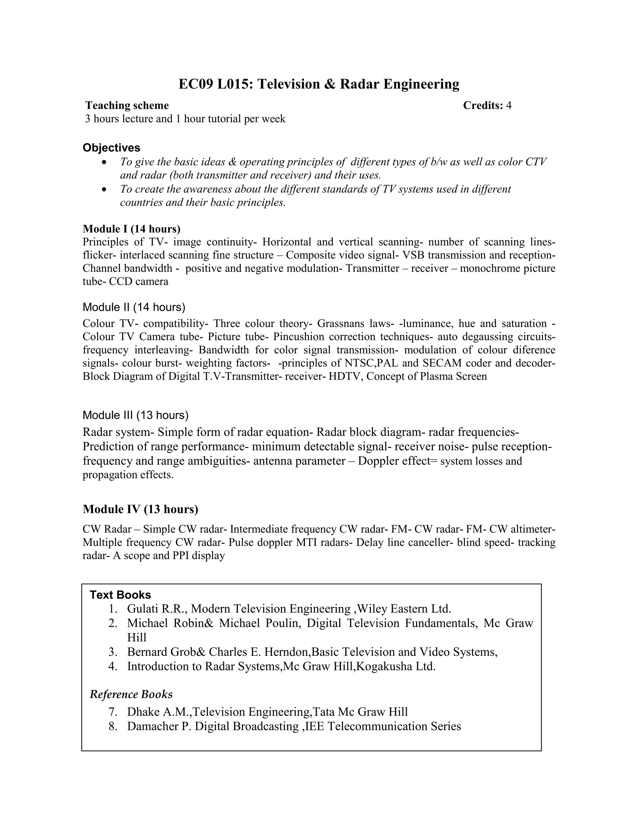 EC09 L015: Television & Radar Engineering
Objectives
• To give the basic ideas & operating principles of different types of b/w as well as color CTV
and radar (both transmitter and receiver) and their uses.
• To create the awareness about the different standards of TV systems used in different
countries and their basic principles.
Module I (14 hours)
Principles of TV- image continuity- Horizontal and vertical scanning- number of scanning lines-
flicker- interlaced scanning fine structure – Composite video signal- VSB transmission and reception-
Channel bandwidth - positive and negative modulation- Transmitter – receiver – monochrome picture
tube- CCD camera
Module II (14 hours)
Colour TV- compatibility- Three colour theory- Grassnans laws- -luminance, hue and saturation -
Colour TV Camera tube- Picture tube- Pincushion correction techniques- auto degaussing circuits-
frequency interleaving- Bandwidth for color signal transmission- modulation of colour diference
signals- colour burst- weighting factors- -principles of NTSC,PAL and SECAM coder and decoder-
Block Diagram of Digital T.V-Transmitter- receiver- HDTV, Concept of Plasma Screen
Module III (13 hours)
Radar system- Simple form of radar equation- Radar block diagram- radar frequencies-
Prediction of range performance- minimum detectable signal- receiver noise- pulse reception-
frequency and range ambiguities- antenna parameter – Doppler effect= system losses and
propagation effects.
Module IV (13 hours)
CW Radar – Simple CW radar- Intermediate frequency CW radar- FM- CW radar- FM- CW altimeter-
Multiple frequency CW radar- Pulse doppler MTI radars- Delay line canceller- blind speed- tracking
radar- A scope and PPI display
Teaching scheme Credits: 4
3 hours lecture and 1 hour tutorial per week
Text Books
1. Gulati R.R., Modern Television Engineering ,Wiley Eastern Ltd.
2. Michael Robin& Michael Poulin, Digital Television Fundamentals, Mc Graw
Hill
3. Bernard Grob& Charles E. Herndon,Basic Television and Video Systems,
4. Introduction to Radar Systems,Mc Graw Hill,Kogakusha Ltd.
Reference Books
7. Dhake A.M.,Television Engineering,Tata Mc Graw Hill
8. Damacher P. Digital Broadcasting ,IEE Telecommunication Series
 