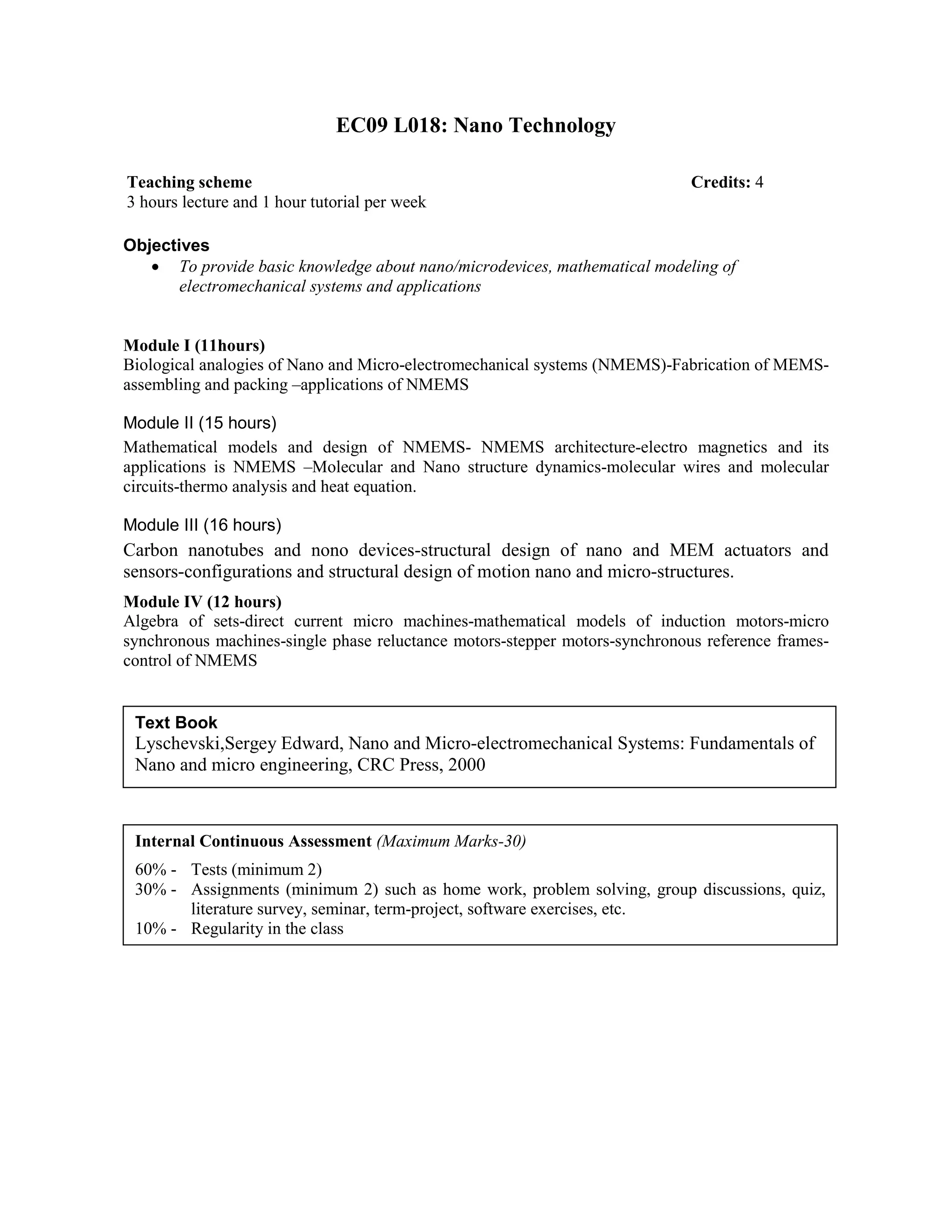 EC09 L018: Nano Technology
Objectives
• To provide basic knowledge about nano/microdevices, mathematical modeling of
electromechanical systems and applications
Module I (11hours)
Biological analogies of Nano and Micro-electromechanical systems (NMEMS)-Fabrication of MEMS-
assembling and packing –applications of NMEMS
Module II (15 hours)
Mathematical models and design of NMEMS- NMEMS architecture-electro magnetics and its
applications is NMEMS –Molecular and Nano structure dynamics-molecular wires and molecular
circuits-thermo analysis and heat equation.
Module III (16 hours)
Carbon nanotubes and nono devices-structural design of nano and MEM actuators and
sensors-configurations and structural design of motion nano and micro-structures.
Module IV (12 hours)
Algebra of sets-direct current micro machines-mathematical models of induction motors-micro
synchronous machines-single phase reluctance motors-stepper motors-synchronous reference frames-
control of NMEMS
Teaching scheme Credits: 4
3 hours lecture and 1 hour tutorial per week
Text Book
Lyschevski,Sergey Edward, Nano and Micro-electromechanical Systems: Fundamentals of
Nano and micro engineering, CRC Press, 2000
Internal Continuous Assessment (Maximum Marks-30)
60% - Tests (minimum 2)
30% - Assignments (minimum 2) such as home work, problem solving, group discussions, quiz,
literature survey, seminar, term-project, software exercises, etc.
10% - Regularity in the class
 
