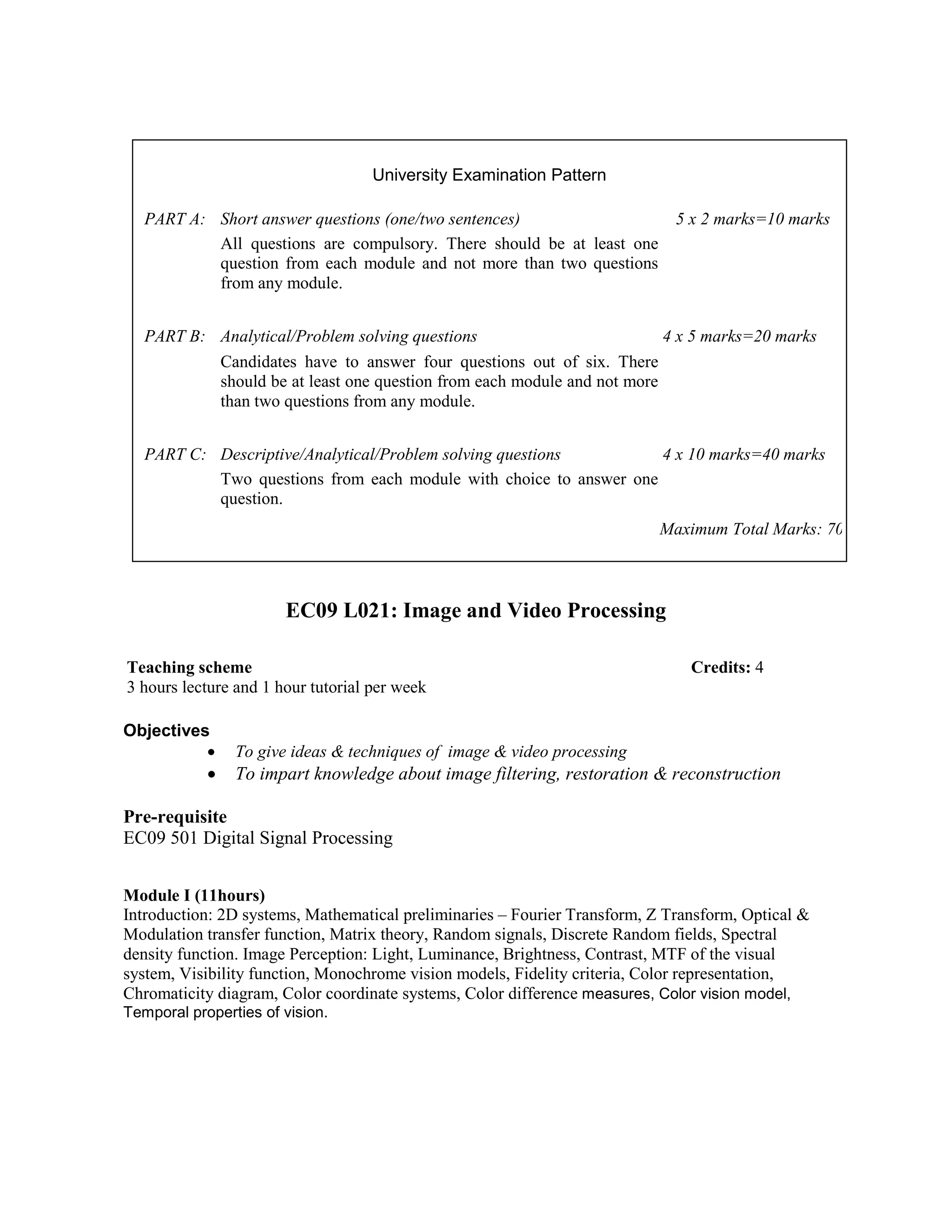 EC09 L021: Image and Video Processing
Objectives
• To give ideas & techniques of image & video processing
• To impart knowledge about image filtering, restoration & reconstruction
Pre-requisite
EC09 501 Digital Signal Processing
Module I (11hours)
Introduction: 2D systems, Mathematical preliminaries – Fourier Transform, Z Transform, Optical &
Modulation transfer function, Matrix theory, Random signals, Discrete Random fields, Spectral
density function. Image Perception: Light, Luminance, Brightness, Contrast, MTF of the visual
system, Visibility function, Monochrome vision models, Fidelity criteria, Color representation,
Chromaticity diagram, Color coordinate systems, Color difference measures, Color vision model,
Temporal properties of vision.
University Examination Pattern
PART A: Short answer questions (one/two sentences) 5 x 2 marks=10 marks
All questions are compulsory. There should be at least one
question from each module and not more than two questions
from any module.
PART B: Analytical/Problem solving questions 4 x 5 marks=20 marks
Candidates have to answer four questions out of six. There
should be at least one question from each module and not more
than two questions from any module.
PART C: Descriptive/Analytical/Problem solving questions 4 x 10 marks=40 marks
Two questions from each module with choice to answer one
question.
Maximum Total Marks: 70
Teaching scheme Credits: 4
3 hours lecture and 1 hour tutorial per week
 