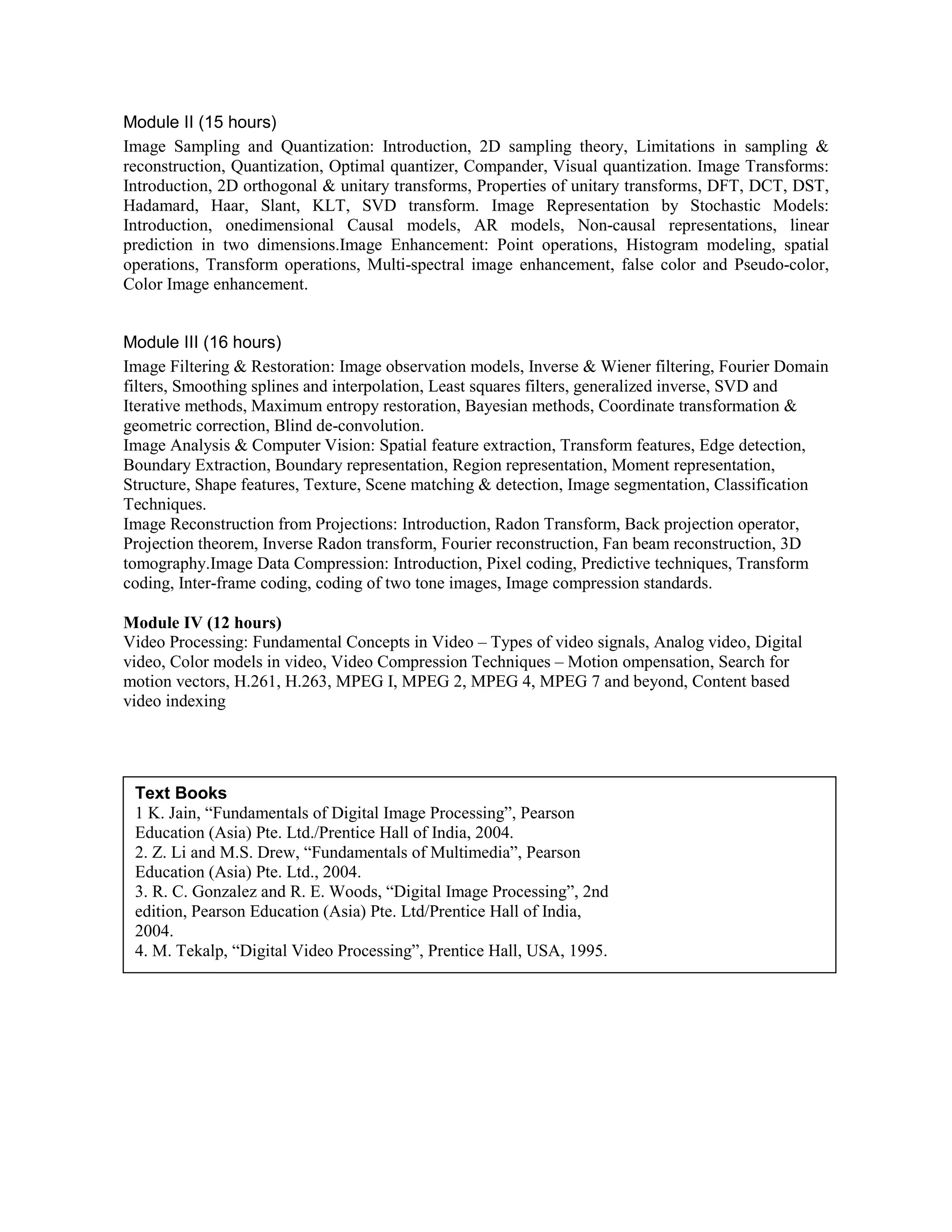 Module II (15 hours)
Image Sampling and Quantization: Introduction, 2D sampling theory, Limitations in sampling &
reconstruction, Quantization, Optimal quantizer, Compander, Visual quantization. Image Transforms:
Introduction, 2D orthogonal & unitary transforms, Properties of unitary transforms, DFT, DCT, DST,
Hadamard, Haar, Slant, KLT, SVD transform. Image Representation by Stochastic Models:
Introduction, onedimensional Causal models, AR models, Non-causal representations, linear
prediction in two dimensions.Image Enhancement: Point operations, Histogram modeling, spatial
operations, Transform operations, Multi-spectral image enhancement, false color and Pseudo-color,
Color Image enhancement.
Module III (16 hours)
Image Filtering & Restoration: Image observation models, Inverse & Wiener filtering, Fourier Domain
filters, Smoothing splines and interpolation, Least squares filters, generalized inverse, SVD and
Iterative methods, Maximum entropy restoration, Bayesian methods, Coordinate transformation &
geometric correction, Blind de-convolution.
Image Analysis & Computer Vision: Spatial feature extraction, Transform features, Edge detection,
Boundary Extraction, Boundary representation, Region representation, Moment representation,
Structure, Shape features, Texture, Scene matching & detection, Image segmentation, Classification
Techniques.
Image Reconstruction from Projections: Introduction, Radon Transform, Back projection operator,
Projection theorem, Inverse Radon transform, Fourier reconstruction, Fan beam reconstruction, 3D
tomography.Image Data Compression: Introduction, Pixel coding, Predictive techniques, Transform
coding, Inter-frame coding, coding of two tone images, Image compression standards.
Module IV (12 hours)
Video Processing: Fundamental Concepts in Video – Types of video signals, Analog video, Digital
video, Color models in video, Video Compression Techniques – Motion ompensation, Search for
motion vectors, H.261, H.263, MPEG I, MPEG 2, MPEG 4, MPEG 7 and beyond, Content based
video indexing
Text Books
1 K. Jain, “Fundamentals of Digital Image Processing”, Pearson
Education (Asia) Pte. Ltd./Prentice Hall of India, 2004.
2. Z. Li and M.S. Drew, “Fundamentals of Multimedia”, Pearson
Education (Asia) Pte. Ltd., 2004.
3. R. C. Gonzalez and R. E. Woods, “Digital Image Processing”, 2nd
edition, Pearson Education (Asia) Pte. Ltd/Prentice Hall of India,
2004.
4. M. Tekalp, “Digital Video Processing”, Prentice Hall, USA, 1995.
 