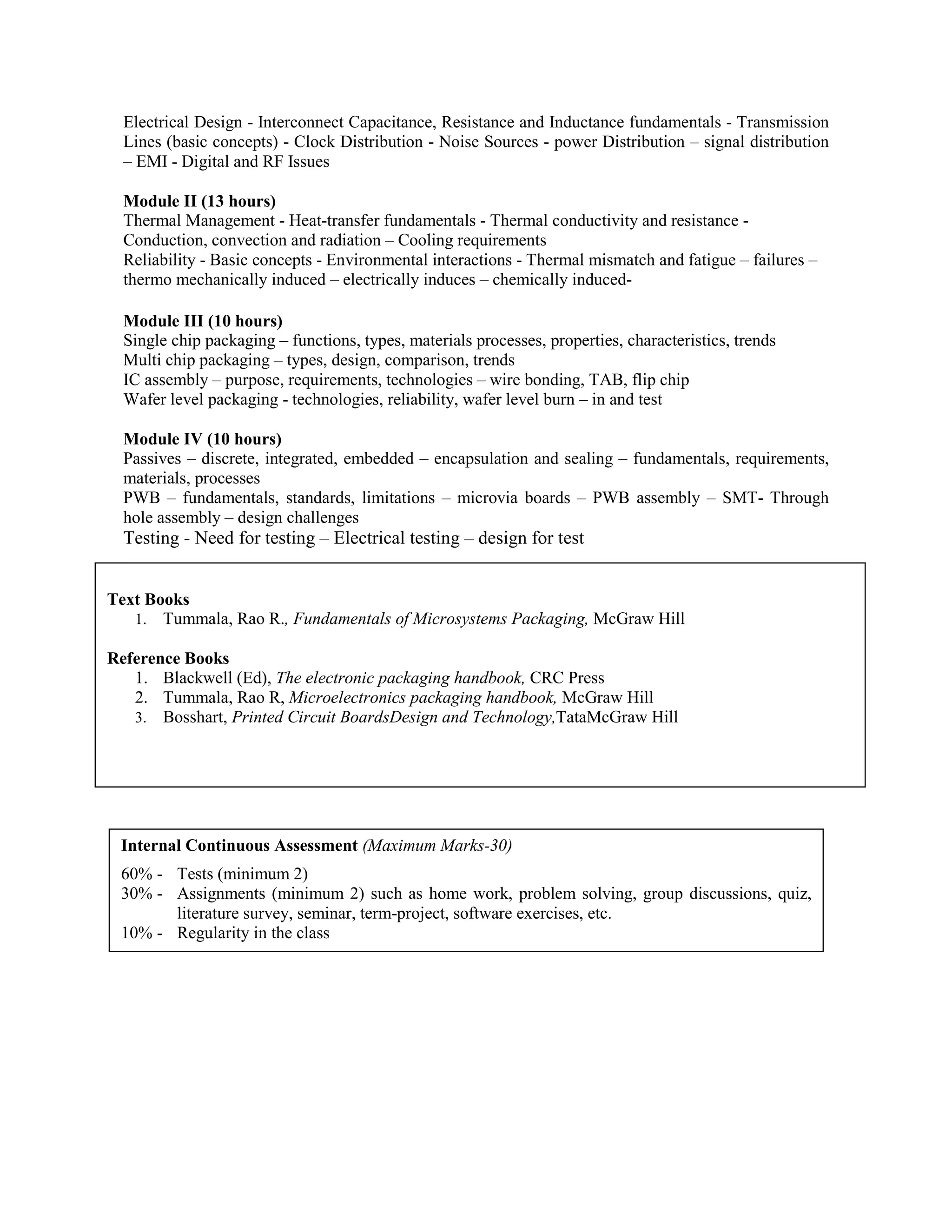 Electrical Design - Interconnect Capacitance, Resistance and Inductance fundamentals - Transmission
Lines (basic concepts) - Clock Distribution - Noise Sources - power Distribution – signal distribution
– EMI - Digital and RF Issues
Module II (13 hours)
Thermal Management - Heat-transfer fundamentals - Thermal conductivity and resistance -
Conduction, convection and radiation – Cooling requirements
Reliability - Basic concepts - Environmental interactions - Thermal mismatch and fatigue – failures –
thermo mechanically induced – electrically induces – chemically induced-
Module III (10 hours)
Single chip packaging – functions, types, materials processes, properties, characteristics, trends
Multi chip packaging – types, design, comparison, trends
IC assembly – purpose, requirements, technologies – wire bonding, TAB, flip chip
Wafer level packaging - technologies, reliability, wafer level burn – in and test
Module IV (10 hours)
Passives – discrete, integrated, embedded – encapsulation and sealing – fundamentals, requirements,
materials, processes
PWB – fundamentals, standards, limitations – microvia boards – PWB assembly – SMT- Through
hole assembly – design challenges
Testing - Need for testing – Electrical testing – design for test
Text Books
1. Tummala, Rao R., Fundamentals of Microsystems Packaging, McGraw Hill
Reference Books
1. Blackwell (Ed), The electronic packaging handbook, CRC Press
2. Tummala, Rao R, Microelectronics packaging handbook, McGraw Hill
3. Bosshart, Printed Circuit BoardsDesign and Technology,TataMcGraw Hill
Internal Continuous Assessment (Maximum Marks-30)
60% - Tests (minimum 2)
30% - Assignments (minimum 2) such as home work, problem solving, group discussions, quiz,
literature survey, seminar, term-project, software exercises, etc.
10% - Regularity in the class
 