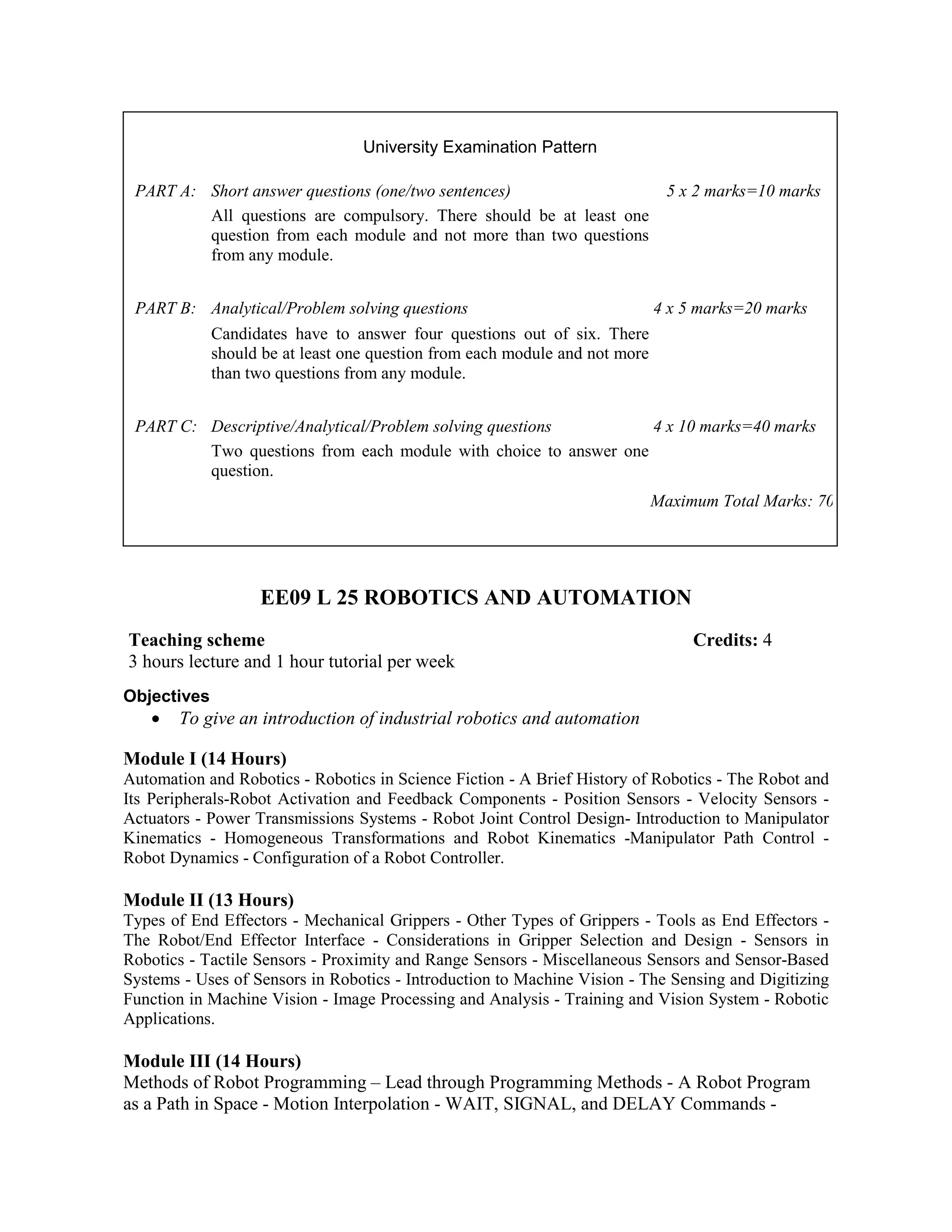 EE09 L 25 ROBOTICS AND AUTOMATION
Objectives
• To give an introduction of industrial robotics and automation
Module I (14 Hours)
Automation and Robotics - Robotics in Science Fiction - A Brief History of Robotics - The Robot and
Its Peripherals-Robot Activation and Feedback Components - Position Sensors - Velocity Sensors -
Actuators - Power Transmissions Systems - Robot Joint Control Design- Introduction to Manipulator
Kinematics - Homogeneous Transformations and Robot Kinematics -Manipulator Path Control -
Robot Dynamics - Configuration of a Robot Controller.
Module II (13 Hours)
Types of End Effectors - Mechanical Grippers - Other Types of Grippers - Tools as End Effectors -
The Robot/End Effector Interface - Considerations in Gripper Selection and Design - Sensors in
Robotics - Tactile Sensors - Proximity and Range Sensors - Miscellaneous Sensors and Sensor-Based
Systems - Uses of Sensors in Robotics - Introduction to Machine Vision - The Sensing and Digitizing
Function in Machine Vision - Image Processing and Analysis - Training and Vision System - Robotic
Applications.
Module III (14 Hours)
Methods of Robot Programming – Lead through Programming Methods - A Robot Program
as a Path in Space - Motion Interpolation - WAIT, SIGNAL, and DELAY Commands -
University Examination Pattern
PART A: Short answer questions (one/two sentences) 5 x 2 marks=10 marks
All questions are compulsory. There should be at least one
question from each module and not more than two questions
from any module.
PART B: Analytical/Problem solving questions 4 x 5 marks=20 marks
Candidates have to answer four questions out of six. There
should be at least one question from each module and not more
than two questions from any module.
PART C: Descriptive/Analytical/Problem solving questions 4 x 10 marks=40 marks
Two questions from each module with choice to answer one
question.
Maximum Total Marks: 70
Teaching scheme Credits: 4
3 hours lecture and 1 hour tutorial per week
 